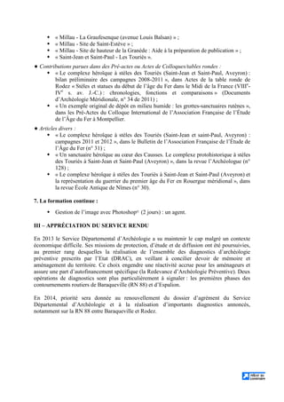 « Millau - La Graufesenque (avenue Louis Balsan) » ;
« Millau - Site de Saint-Estève » ;
« Millau - Site de hauteur de la Granède : Aide à la préparation de publication » ;
« Saint-Jean et Saint-Paul - Les Touriès ».
Contributions parues dans des Pré-actes ou Actes de Colloques/tables rondes :
« Le complexe héroïque à stèles des Touriès (Saint-Jean et Saint-Paul, Aveyron) :
bilan préliminaire des campagnes 2008-2011 », dans Actes de la table ronde de
Rodez « Stèles et statues du début de l’âge du Fer dans le Midi de la France (VIIIe
-
IVe
s. av. J.-C.) : chronologies, fonctions et comparaisons » (Documents
d’Archéologie Méridionale, n° 34 de 2011) ;
« Un exemple original de dépôt en milieu humide : les grottes-sanctuaires rutènes »,
dans les Pré-Actes du Colloque International de l’Association Française de l’Étude
de l’Âge du Fer à Montpellier.
Articles divers :
« Le complexe héroïque à stèles des Touriès (Saint-Jean et saint-Paul, Aveyron) :
campagnes 2011 et 2012 », dans le Bulletin de l’Association Française de l’Étude de
l’Âge du Fer (n° 31) ;
« Un sanctuaire héroïque au cœur des Causses. Le complexe protohistorique à stèles
des Touriès à Saint-Jean et Saint-Paul (Aveyron) », dans la revue l’Archéologue (n°
128) ;
« Le complexe héroïque à stèles des Touriès à Saint-Jean et Saint-Paul (Aveyron) et
la représentation du guerrier du premier âge du Fer en Rouergue méridional », dans
la revue École Antique de Nîmes (n° 30).
7. La formation continue :
Gestion de l’image avec Photoshop© (2 jours) : un agent.
III – APPRÉCIATION DU SERVICE RENDU
En 2013 le Service Départemental d’Archéologie a su maintenir le cap malgré un contexte
économique difficile. Ses missions de protection, d’étude et de diffusion ont été poursuivies,
au premier rang desquelles la réalisation de l’ensemble des diagnostics d’archéologie
préventive prescrits par l’Etat (DRAC), en veillant à concilier devoir de mémoire et
aménagement du territoire. Ce choix engendre une réactivité accrue pour les aménageurs et
assure une part d’autofinancement spécifique (la Redevance d’Archéologie Préventive). Deux
opérations de diagnostics sont plus particulièrement à signaler : les premières phases des
contournements routiers de Baraqueville (RN 88) et d’Espalion.
En 2014, priorité sera donnée au renouvellement du dossier d’agrément du Service
Départemental d’Archéologie et à la réalisation d’importants diagnostics annoncés,
notamment sur la RN 88 entre Baraqueville et Rodez.
 