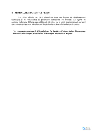II - APPRECIATION DU SERVICE RENDU
Les aides allouées en 2013 s’inscrivent dans une logique de développement
touristique et de connaissance du patrimoine architectural des bastides. Au regards du
contexte budgétaire difficile, des crédits ont été ciblés sur le volet fonctionnement sur les 2
associations qui oeuvrent à l’animation du patrimoine et à sa valorisation par la culture.
(*) : communes membres de l’Association : La Bastide L’Evêque, Najac, Rieupeyroux,
Sauveterre de Rouergue, Villefranche de Rouergue, Villeneuve d’Aveyron.
 
