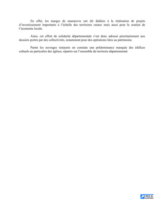 En effet, les marges de manœuvre ont été dédiées à la réalisation de projets
d’investissement importants à l’échelle des territoires ruraux mais aussi pour le soutien de
l’économie locale.
Ainsi, cet effort de solidarité départementale s’est donc adressé prioritairement aux
dossiers portés par des collectivités, notamment pour des opérations liées au patrimoine.
Parmi les ouvrages restaurés on constate une prédominance marquée des édifices
cultuels en particulier des églises, répartis sur l’ensemble du territoire départemental.
 
