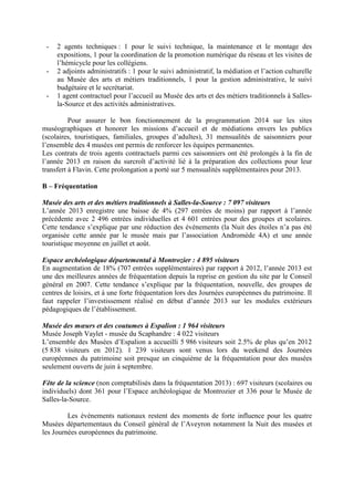 - 2 agents techniques : 1 pour le suivi technique, la maintenance et le montage des
expositions, 1 pour la coordination de la promotion numérique du réseau et les visites de
l’hémicycle pour les collégiens.
- 2 adjoints administratifs : 1 pour le suivi administratif, la médiation et l’action culturelle
au Musée des arts et métiers traditionnels, 1 pour la gestion administrative, le suivi
budgétaire et le secrétariat.
- 1 agent contractuel pour l’accueil au Musée des arts et des métiers traditionnels à Salles-
la-Source et des activités administratives.
Pour assurer le bon fonctionnement de la programmation 2014 sur les sites
muséographiques et honorer les missions d’accueil et de médiations envers les publics
(scolaires, touristiques, familiales, groupes d’adultes), 31 mensualités de saisonniers pour
l’ensemble des 4 musées ont permis de renforcer les équipes permanentes.
Les contrats de trois agents contractuels parmi ces saisonniers ont été prolongés à la fin de
l’année 2013 en raison du surcroît d’activité lié à la préparation des collections pour leur
transfert à Flavin. Cette prolongation a porté sur 5 mensualités supplémentaires pour 2013.
B – Fréquentation
Musée des arts et des métiers traditionnels à Salles-la-Source : 7 097 visiteurs
L’année 2013 enregistre une baisse de 4% (297 entrées de moins) par rapport à l’année
précédente avec 2 496 entrées individuelles et 4 601 entrées pour des groupes et scolaires.
Cette tendance s’explique par une réduction des évènements (la Nuit des étoiles n’a pas été
organisée cette année par le musée mais par l’association Andromède 4A) et une année
touristique moyenne en juillet et août.
Espace archéologique départemental à Montrozier : 4 895 visiteurs
En augmentation de 18% (707 entrées supplémentaires) par rapport à 2012, l’année 2013 est
une des meilleures années de fréquentation depuis la reprise en gestion du site par le Conseil
général en 2007. Cette tendance s’explique par la fréquentation, nouvelle, des groupes de
centres de loisirs, et à une forte fréquentation lors des Journées européennes du patrimoine. Il
faut rappeler l’investissement réalisé en début d’année 2013 sur les modules extérieurs
pédagogiques de l’établissement.
Musée des mœurs et des coutumes à Espalion : 1 964 visiteurs
Musée Joseph Vaylet - musée du Scaphandre : 4 022 visiteurs
L’ensemble des Musées d’Espalion a accueilli 5 986 visiteurs soit 2.5% de plus qu’en 2012
(5 838 visiteurs en 2012). 1 239 visiteurs sont venus lors du weekend des Journées
européennes du patrimoine soit presque un cinquième de la fréquentation pour des musées
seulement ouverts de juin à septembre.
Fête de la science (non comptabilisés dans la fréquentation 2013) : 697 visiteurs (scolaires ou
individuels) dont 361 pour l’Espace archéologique de Montrozier et 336 pour le Musée de
Salles-la-Source.
Les évènements nationaux restent des moments de forte influence pour les quatre
Musées départementaux du Conseil général de l’Aveyron notamment la Nuit des musées et
les Journées européennes du patrimoine.
 