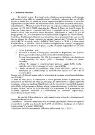 C – Gestion des collections
Le transfert en cours de préparation des collections départementales vers le nouveau
pôle de conservation à Flavin a un double objectif : installer les collections dans une véritable
réserve de musée dont les locaux ont depuis longtemps été prévus et assainir la collection
départementale qui présente un état de conservation très préoccupant (infestation, moisissures,
encombrement…). Opération essentielle à la remise à niveau des collections départementales
estimées entre 30 000 et 40 000 pièces des deux Musées de France du Conseil général de
l’Aveyron (musée des arts et métiers traditionnels et musée des mœurs et coutumes), cette
nouvelle réserve créée au sein du Centre Technique Départemental à Flavin a été acté au
budget primitif 2013 avec l’inscription des nouveaux crédits complétant les crédits existants.
L’existence de ce financement a permis de dérouler une phase opérationnelle qui s’est ouverte
par une réunion de pilotage réunissant les services concernés par l’opération du Conseil
général (DPDC, service des musées), la DRAC Midi-Pyrénées, le CICRP et le Groupement
Conservation  Co. auteur de l’étude de faisabilité de l’opération sur laquelle s’est appuyée et
s’appuie toujours la mise en œuvre du projet. En 2013, les grandes étapes ont été les suivantes
:
- Comité de pilotage : avril.
- Assistance à maîtrise d’ouvrage pour l’ensemble de l’opération : mars (travaux
d’aménagement et mobilier), août (chantier et transfert des collections).
- Travaux d’aménagement du futur pôle de conservation : finalisation des choix (mars
– juin), démarrage des travaux (juillet – décembre), réception des travaux
(décembre).
- Mobilier de stockage et conditionnements pérennes : appel d’offre (juillet –
septembre), choix des prestataires (novembre – janvier 2014).
- Chantier et transfert des collections : appel d’offre (novembre – janvier 2014),
présentation de la méthodologie de désinsectisation choisie au CHSCT du 26
novembre 2013.
Pour ce projet, le Conseil général a adopté un protocole d’assistance scientifique et technique
avec le CICRP.
A partir du mois d’août, la conservation a réalisé plusieurs actions de préparation des
collections à leur transfert : tri, adressage, étiquetage. Le renforcement de l’équipe à partir de
novembre a permis une meilleure efficacité du travail. Le planning prévisionnel de l’opération
prévoit la fin de l’aménagement du futur pôle de conservation (travaux, mobilier) au premier
trimestre 2014 et l’arrivée des collections entre avril et septembre 2014, accompagnée des
différentes opérations nécessaires à l’assainissement des collections (dépoussiérage,
consolidation, désinsectisation).
En parallèle de la conduite de ce projet, des actions de gestion des collections ont été
menées par la conservation :
- inscription à l’inventaire : mortaiseuse avec accessoires, présentée en commission régionale
d’acquisitions en 2012 (avis favorable du 06/09/2012) affectée au musée des arts et métiers
traditionnels (n° d’inventaire MR16 820).
- avancement du récolement décennal (obligation réglementaire, Art. L. 451-2.) :
 