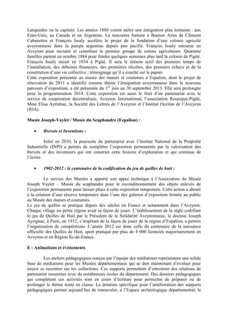 Languedoc ou la capitale. Les années 1880 voient naître une émigration plus lointaine : aux
Etats-Unis, au Canada et en Argentine. La rencontre fortuite à Buenos Aires de Clément
Cabanettes et François Issaly accélère le projet de la fondation d’une colonie agricole
aveyronnaise dans la pampa argentine depuis peu pacifié. François Issaly retourne en
Aveyron pour recruter et constituer le premier groupe de colons agriculteurs. Quarante
familles partent en octobre 1884 pour fonder quelques semaines plus tard la colonie de Pigüé.
François Issaly meurt en 1934 à Pigüé. Il sera le témoin actif des premiers temps de
l’installation, des déboires financiers, des premières récoltes, des premiers échecs et de la
constitution d’une vie collective ; témoignage qu’il a couché sur le papier.
Cette exposition présentée au musée des mœurs et coutumes à Espalion, dont le projet de
rénovation de 2011 a identifié comme thème l’émigration aveyronnaise dans le nouveau
parcours d’exposition, a été présentée du 1er
juin au 30 septembre 2013. Elle sera prolongée
pour la programmation 2014. Cette exposition est aussi le fruit d’un partenariat avec le
service de coopération décentralisée, Aveyron International, l’association Rouergue-Pigüé,
Mme Elisa Ayrinhac, la Société des Lettres de l’Aveyron et l’Institut Occitan de l’Aveyron
(IOA).
Musée Joseph-Vaylet / Musée du Scaphandre (Espalion) :
• Brevets et Inventions :
Initié en 2010, la poursuite du partenariat avec l’Institut National de la Propriété
Industrielle (INPI) a permis de compléter l’exposition permanente par la valorisation des
brevets et des inventeurs qui ont construit cette histoire d’exploration et qui continue de
l’écrire.
• 1902-2012 : le centenaire de la codification du jeu de quilles de huit :
Le service des Musées a apporté son appui technique à l’Association du Musée
Joseph Vaylet – Musée du scaphandre pour le reconditionnement des objets enlevés de
l’exposition permanente pour laisser place à cette exposition temporaire. Cette action a abouti
à la création d’une réserve temporaire dans l’une des galeries d’exposition fermée au public
au Musée des mœurs et coutumes.
Le jeu de quilles se pratique depuis des siècles en France et notamment dans l’Aveyron.
Chaque village ou petite région avait sa façon de jouer. L’établissement de la règle codifiant
le jeu de Quilles de Huit par le Président de la Solidarité Aveyronnaise, le docteur Joseph
Ayrignac, à Paris, en 1912, s’inspirant de la façon de jouer de la région d’Espalion, a permis
l’organisation de compétitions. L’année 2012 est donc celle du centenaire de la naissance
officielle des Quilles de Huit, sport pratiqué par plus de 4 000 licenciés majoritairement en
Aveyron et en Région Ile-de-France.
E - Animations et événements
Les ateliers pédagogiques conçus par l’équipe des médiateurs représentent une solide
base de médiations pour les Musées départementaux qui se doit maintenant d’évoluer pour
mieux se recentrer sur les collections. Ces supports permettent d’entretenir des relations de
partenariat resserrées avec de nombreuses écoles du département. Des dossiers pédagogiques
qui complètent ces activités sont en cours d’écriture pour permettre de préparer ou de
prolonger le thème traité en classe. La dotation spécifique pour l’amélioration des supports
pédagogiques permet aujourd’hui de renouveler, à l’Espace archéologique départemental, le
 