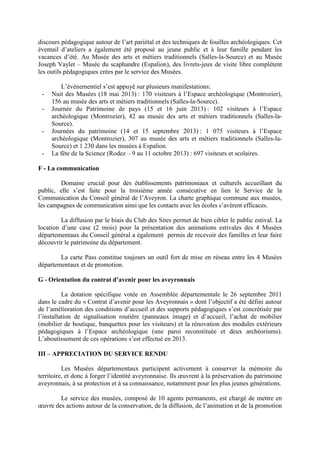 discours pédagogique autour de l’art pariétal et des techniques de fouilles archéologiques. Cet
éventail d’ateliers a également été proposé au jeune public et à leur famille pendant les
vacances d’été. Au Musée des arts et métiers traditionnels (Salles-la-Source) et au Musée
Joseph Vaylet – Musée du scaphandre (Espalion), des livrets-jeux de visite libre complètent
les outils pédagogiques crées par le service des Musées.
L’événementiel s’est appuyé sur plusieurs manifestations:
- Nuit des Musées (18 mai 2013) : 170 visiteurs à l’Espace archéologique (Montrozier),
156 au musée des arts et métiers traditionnels (Salles-la-Source).
- Journée du Patrimoine de pays (15 et 16 juin 2013) : 102 visiteurs à l’Espace
archéologique (Montrozier), 42 au musée des arts et métiers traditionnels (Salles-la-
Source).
- Journées du patrimoine (14 et 15 septembre 2013) : 1 075 visiteurs à l’Espace
archéologique (Montrozier), 307 au musée des arts et métiers traditionnels (Salles-la-
Source) et 1 230 dans les musées à Espalion.
- La fête de la Science (Rodez – 9 au 11 octobre 2013) : 697 visiteurs et scolaires.
F - La communication
Domaine crucial pour des établissements patrimoniaux et culturels accueillant du
public, elle s’est faite pour la troisième année consécutive en lien le Service de la
Communication du Conseil général de l’Aveyron. La charte graphique commune aux musées,
les campagnes de communication ainsi que les contacts avec les écoles s’avèrent efficaces.
La diffusion par le biais du Club des Sites permet de bien cibler le public estival. La
location d’une case (2 mois) pour la présentation des animations estivales des 4 Musées
départementaux du Conseil général a également permis de recevoir des familles et leur faire
découvrir le patrimoine du département.
La carte Pass constitue toujours un outil fort de mise en réseau entre les 4 Musées
départementaux et de promotion.
G - Orientation du contrat d’avenir pour les aveyronnais
La dotation spécifique votée en Assemblée départementale le 26 septembre 2011
dans le cadre du « Contrat d’avenir pour les Aveyronnais » dont l’objectif a été défini autour
de l’amélioration des conditions d’accueil et des supports pédagogiques s’est concrétisée par
l’installation de signalisation routière (panneaux image) et d’accueil, l’achat de mobilier
(mobilier de boutique, banquettes pour les visiteurs) et la rénovation des modules extérieurs
pédagogiques à l’Espace archéologique (une paroi reconstituée et deux archéoriums).
L’aboutissement de ces opérations s’est effectué en 2013.
III – APPRECIATION DU SERVICE RENDU
Les Musées départementaux participent activement à conserver la mémoire du
territoire, et donc à forger l’identité aveyronnaise. Ils œuvrent à la préservation du patrimoine
aveyronnais, à sa protection et à sa connaissance, notamment pour les plus jeunes générations.
Le service des musées, composé de 10 agents permanents, est chargé de mettre en
œuvre des actions autour de la conservation, de la diffusion, de l’animation et de la promotion
 