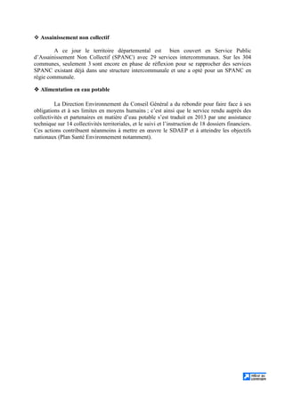 Assainissement non collectif
A ce jour le territoire départemental est bien couvert en Service Public
d’Assainissement Non Collectif (SPANC) avec 29 services intercommunaux. Sur les 304
communes, seulement 3 sont encore en phase de réflexion pour se rapprocher des services
SPANC existant déjà dans une structure intercommunale et une a opté pour un SPANC en
régie communale.
Alimentation en eau potable
La Direction Environnement du Conseil Général a du rebondir pour faire face à ses
obligations et à ses limites en moyens humains ; c’est ainsi que le service rendu auprès des
collectivités et partenaires en matière d’eau potable s’est traduit en 2013 par une assistance
technique sur 14 collectivités territoriales, et le suivi et l’instruction de 18 dossiers financiers.
Ces actions contribuent néanmoins à mettre en œuvre le SDAEP et à atteindre les objectifs
nationaux (Plan Santé Environnement notamment).
 