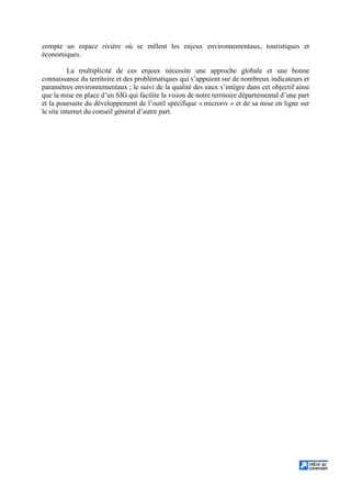 compte un espace rivière où se mêlent les enjeux environnementaux, touristiques et
économiques.
La multiplicité de ces enjeux nécessite une approche globale et une bonne
connaissance du territoire et des problématiques qui s’appuient sur de nombreux indicateurs et
paramètres environnementaux ; le suivi de la qualité des eaux s’intègre dans cet objectif ainsi
que la mise en place d’un SIG qui facilite la vision de notre territoire départemental d’une part
et la poursuite du développement de l’outil spécifique « microriv » et de sa mise en ligne sur
le site internet du conseil général d’autre part.
 