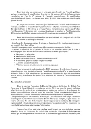 Pour faire suite aux remarques et avis reçus dans le cadre de l’enquête publique,
quelques propositions de modifications du projet ont été soumises à l’avis de la commission
consultative du Plan le 1er
octobre. Il s’agissait essentiellement de modifications
rédactionnelles qui visent à clarifier certains points de détail sans remettre en cause le cadre
général du Plan.
Le projet ainsi finalisé a été soumis pour approbation à l’examen du Conseil Général
réuni en Assemblée le 28 octobre 2013 ; cette instance a adopté à l’unanimité par délibération
déposée et affichée le 31 octobre le nouveau Plan de prévention et de Gestion des Déchets
Non Dangereux. Ce document entre en vigueur à cette date et remplace le Plan Départemental
d’Elimination des Déchets Ménagers et Assimilés en vigueur depuis décembre 2001.
Dans la continuité de son élaboration, le Conseil Général a la charge du suivi du Plan
et de son évaluation. Il a ainsi pour mission :
- de collecter les données permettant de comparer chaque année les résultats départementaux
aux objectifs fixés dans le Plan,
- d’établir le rapport présenté annuellement à la commission consultative du Plan,
- d’assurer l’animation des 6 groupes d’études et de réflexion prévus par le Plan et
d’accompagner leurs travaux (réalisation de schémas et d’études spécifiques) :
Dynamiser la prévention
Optimiser les déchèteries
Gérer les déchets issus de l’assainissement non collectif
Connaître et gérer les déchets des professionnels
Anticiper les déchets de crise
Valoriser les sous-produits issus de la matière organique
Dans le courant du mois de décembre 2013, les groupes de réflexion « dynamiser la
prévention » et « gérer les déchets issus de l’assainissement non collectif » se sont réunis afin
d’amorcer d’ores et déjà les démarches qui permettront d’atteindre les objectifs ambitieux du
plan en matière de réduction des déchets et de traitement des résidus de l’assainissement non
collectif.
2.2. Animation territoriale
Dans le cadre de l’animation du Plan de Prévention et de Gestion des déchets Non
Dangereux, le Conseil Général a organisé, en octobre 2013, une nouvelle journée technique
afin d’informer les collectivités gestionnaires en matière de collecte et de traitement des
déchets des modalités de mise en place des nouvelles filières à responsabilité élargie du
producteur dite REP et sur les initiatives en matière de réemploi dans le département.
Cette journée organisée à Villefranche de Rouergue s’est déroulée en deux temps : la matinée
en salle pour la présentation des nouvelles filières REP et du réemploi, l’après midi a été
réservé à la visite des sites de la recyclerie du Rouergue et de la déchèterie. 52 participants
représentant 20 collectivités et plusieurs représentants d’associations et d’éco-organismes ont
contribué à la réussite de cette journée d’information.
Sur ce même thème, a été mise en place parallèlement, une lettre technique nommée
« Déchets Actus » à destination des collectivités territoriales détentrices de la compétence
déchets qui ont la responsabilité de concrétiser et de mettre en application les actions du plan.
 