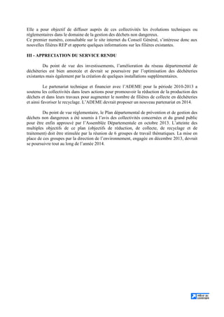 Elle a pour objectif de diffuser auprès de ces collectivités les évolutions techniques ou
réglementaires dans le domaine de la gestion des déchets non dangereux.
Ce premier numéro, consultable sur le site internet du Conseil Général, s’intéresse donc aux
nouvelles filières REP et apporte quelques informations sur les filières existantes.
III - APPRECIATION DU SERVICE RENDU
Du point de vue des investissements, l’amélioration du réseau départemental de
déchèteries est bien amorcée et devrait se poursuivre par l’optimisation des déchèteries
existantes mais également par la création de quelques installations supplémentaires.
Le partenariat technique et financier avec l’ADEME pour la période 2010-2013 a
soutenu les collectivités dans leurs actions pour promouvoir la réduction de la production des
déchets et dans leurs travaux pour augmenter le nombre de filières de collecte en déchèteries
et ainsi favoriser le recyclage. L’ADEME devrait proposer un nouveau partenariat en 2014.
Du point de vue réglementaire, le Plan départemental de prévention et de gestion des
déchets non dangereux a été soumis à l’avis des collectivités concernées et du grand public
pour être enfin approuvé par l’Assemblée Départementale en octobre 2013. L’atteinte des
multiples objectifs de ce plan (objectifs de réduction, de collecte, de recyclage et de
traitement) doit être stimulée par la réunion de 6 groupes de travail thématiques. La mise en
place de ces groupes par la direction de l’environnement, engagée en décembre 2013, devrait
se poursuivre tout au long de l’année 2014.
 