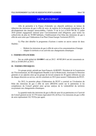 POLE ENVIRONNEMENT CULTURE VIE ASSOCIATIVE SPORT  JEUNESSE fiche n° 50
LE PLAN CLIMAT
Afin de permettre à la France d’atteindre ses objectifs ambitieux en termes de
réduction des émissions de gaz à effet de serre, de maîtrise de la demande énergétique et de
développement des énergies renouvelables, l’article 75 de la Loi n°2010-788 du 12 juillet
2010 portant engagement national pour l’environnement rend obligatoire, pour toutes les
collectivités de plus de 50 000 habitants, l’établissement d’un bilan des émissions de gaz à
effet de serre ainsi que l’élaboration d’un Plan Climat Energie Territorial (PCET).
Ce Plan doit détailler le programme d’actions à mettre en œuvre autour de deux
finalités :
- Réduire les émissions de gaz à effet de serre et les consommations d’énergie
- Adapter le territoire et ses activités aux changements climatiques
I - TERMES FINANCIERS
Sur un crédit global de 114 000 € voté en 2012 : 40 903,80 € ont été consommés en
2012 et 24 069,50 € en 2013.
II - TERMES PHYSIQUES
Un groupe projet, présidé par Jean-François ALBESPY, Président de la Commission
de l’Environnement, du Développement Durable et de la Biodiversité, réunissant la Direction
générale et ses adjoints ainsi qu’un groupe de travail composé de 20 agents référents au sein
de chaque direction ou service, ont été constitués en 2012 pour assurer l’élaboration du PCET.
En 2012, la première phase d’élaboration du PCET a consisté en l’évaluation du
bilan des émissions de gaz à effet de serre (BEGES) centré sur le patrimoine et les
compétences du Conseil général ainsi qu’une analyse de la vulnérabilité du territoire
aveyronnais aux changements climatiques.
La quantité totale des émissions de gaz à effet de serre lié au patrimoine et à l’activité
du Conseil général est de 18 370 tonnes équivalent CO2 (tCO2e). Ces émissions de gaz à effet
de serre représentent 10,3 TCO2e par agent.
 