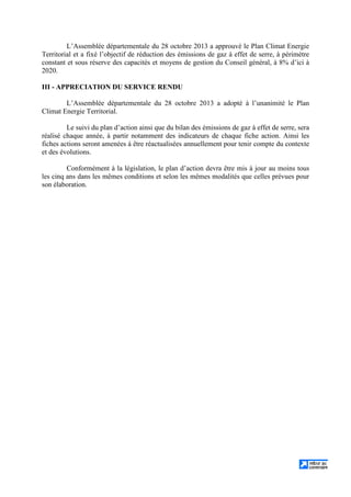 L’Assemblée départementale du 28 octobre 2013 a approuvé le Plan Climat Energie
Territorial et a fixé l’objectif de réduction des émissions de gaz à effet de serre, à périmètre
constant et sous réserve des capacités et moyens de gestion du Conseil général, à 8% d’ici à
2020.
III - APPRECIATION DU SERVICE RENDU
L’Assemblée départementale du 28 octobre 2013 a adopté à l’unanimité le Plan
Climat Energie Territorial.
Le suivi du plan d’action ainsi que du bilan des émissions de gaz à effet de serre, sera
réalisé chaque année, à partir notamment des indicateurs de chaque fiche action. Ainsi les
fiches actions seront amenées à être réactualisées annuellement pour tenir compte du contexte
et des évolutions.
Conformément à la législation, le plan d’action devra être mis à jour au moins tous
les cinq ans dans les mêmes conditions et selon les mêmes modalités que celles prévues pour
son élaboration.
 