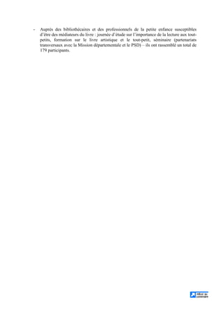 - Auprès des bibliothécaires et des professionnels de la petite enfance susceptibles
d’être des médiateurs du livre : journée d’étude sur l’importance de la lecture aux tout-
petits, formation sur le livre artistique et le tout-petit, séminaire (partenariats
transversaux avec la Mission départementale et le PSD) – ils ont rassemblé un total de
179 participants.
 