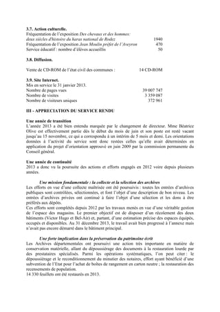 3.7. Action culturelle.
Fréquentation de l’exposition Des chevaux et des hommes:
deux siècles d'histoire du haras national de Rodez 1940
Fréquentation de l’exposition Jean Moulin préfet de l’Aveyron 470
Service éducatif : nombre d’élèves accueillis 50
3.8. Diffusion.
Vente de CD-ROM de l’état civil des communes : 14 CD-ROM
3.9. Site Internet.
Mis en service le 31 janvier 2013.
Nombre de pages vues 39 007 747
Nombre de visites 3 359 087
Nombre de visiteurs uniques 372 961
III - APPRECIATION DU SERVICE RENDU
Une année de transition
L’année 2013 a été bien entendu marquée par le changement de directeur. Mme Béatrice
Olive est effectivement partie dès le début du mois de juin et son poste est resté vacant
jusqu’au 15 novembre, ce qui a correspondu à un intérim de 5 mois et demi. Les orientations
données à l’activité du service sont donc restées celles qu’elle avait déterminées en
application du projet d’orientation approuvé en juin 2009 par la commission permanente du
Conseil général.
Une année de continuité
2013 a donc vu la poursuite des actions et efforts engagés en 2012 voire depuis plusieurs
années.
Une mission fondamentale : la collecte et la sélection des archives
Les efforts en vue d’une collecte maîtrisée ont été poursuivis : toutes les entrées d’archives
publiques sont contrôlées, sélectionnées, et font l’objet d’une description de bon niveau. Les
entrées d’archives privées ont continué à faire l’objet d’une sélection et les dons à être
préférés aux dépôts.
Ces efforts sont complétés depuis 2012 par les travaux menés en vue d’une véritable gestion
de l’espace des magasins. Le premier objectif est de disposer d’un récolement des deux
bâtiments (Victor Hugo et Bel-Air) et, partant, d’une estimation précise des espaces équipés,
occupés et disponibles. Au 31 décembre 2013, le travail avait bien progressé à l’annexe mais
n’avait pas encore démarré dans le bâtiment principal.
Une forte implication dans la préservation du patrimoine écrit
Les Archives départementales ont poursuivi une action très importante en matière de
conservation matérielle, allant du dépoussiérage des documents à la restauration lourde par
des prestataires spécialisés. Parmi les opérations systématiques, l’on peut citer : le
dépoussiérage et le reconditionnement du minutier des notaires, effort ayant bénéficié d’une
subvention de l’Etat pour l’achat de boîtes de rangement en carton neutre ; la restauration des
recensements de population.
14 330 feuillets ont été restaurés en 2013.
 
