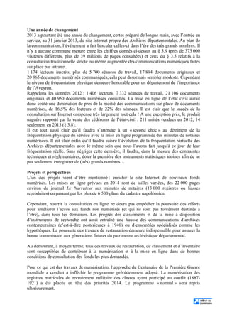 Une année de changement
2013 a pourtant été une année de changement, certes préparé de longue main, avec l’entrée en
service, au 31 janvier 2013, du site Internet propre des Archives départementales. Au plan de
la communication, l’événement a fait basculer celles-ci dans l’ère des très grands nombres. Il
n’y a aucune commune mesure entre les chiffres donnés ci-dessus au § 3.9 (près de 373 000
visiteurs différents, plus de 39 millions de pages consultées) et ceux du § 3.5 relatifs à la
consultation traditionnelle stricte ou même augmentée des communications numériques faites
sur place par intranet.
1 174 lecteurs inscrits, plus de 5 700 séances de travail, 17 894 documents originaux et
20 865 documents numérisés communiqués, cela peut désormais sembler modeste. Cependant
le niveau de fréquentation physique demeure honorable pour un département de l’importance
de l’Aveyron.
Rappelons les données 2012 : 1 406 lecteurs, 7 332 séances de travail, 21 106 documents
originaux et 40 950 documents numérisés consultés. La mise en ligne de l’état civil aurait
donc coûté une diminution de près de la moitié des communications sur place de documents
numérisés, de 16,5% des lecteurs et de 22% des séances. Il est clair que le succès de la
consultation sur Internet compense très largement tout cela ! A une exception près, le produit
naguère rapporté par la vente des cédéroms de l’état-civil : 211 unités vendues en 2012, 14
seulement en 2013 (§ 3.8).
Il est tout aussi clair qu’il faudra s’attendre à un « second choc » au détriment de la
fréquentation physique du service avec la mise en ligne programmée des minutes de notaires
numérisées. Il est clair enfin qu’il faudra suivre l’évolution de la fréquentation virtuelle des
Archives départementales avec le même soin que nous l’avons fait jusqu’à ce jour de leur
fréquentation réelle. Sans négliger cette dernière, il faudra, dans la mesure des contraintes
techniques et réglementaires, doter la première des instruments statistiques idoines afin de ne
pas seulement enregistrer de (très) grands nombres…
Projets et perspectives
L’un des projets vient d’être mentionné : enrichir le site Internet de nouveaux fonds
numérisés. Les mises en ligne prévues en 2014 sont de tailles variées, des 22 000 pages
environ du journal Le Narrateur aux minutes de notaires (13 000 registres ou liasses
reproduites) en passant par les plus de 6 500 plans du cadastre napoléonien.
Cependant, nourrir la consultation en ligne ne devra pas empêcher la poursuite des efforts
pour améliorer l’accès aux fonds non numérisés (et qui ne sont pas forcément destinés à
l’être), dans tous les domaines. Les progrès des classements et de la mise à disposition
d’instruments de recherche ont ainsi entraîné une hausse des communications d’archives
contemporaines (c’est-à-dire postérieures à 1940) ou d’ensembles spécialisés comme les
hypothèques. La poursuite des travaux de restauration demeure indispensable pour assurer la
bonne transmission aux générations futures du patrimoine archivistique départemental.
Au demeurant, à moyen terme, tous ces travaux de restauration, de classement et d’inventaire
sont susceptibles de contribuer à la numérisation et à la mise en ligne dans de bonnes
conditions de consultation des fonds les plus demandés.
Pour ce qui est des travaux de numérisation, l’approche du Centenaire de la Première Guerre
mondiale a conduit à infléchir le programme précédemment adopté. La numérisation des
registres matricules du recrutement militaire des classes ayant participé au conflit (1887-
1921) a été placée en tête des priorités 2014. Le programme « normal » sera repris
ultérieurement.
 