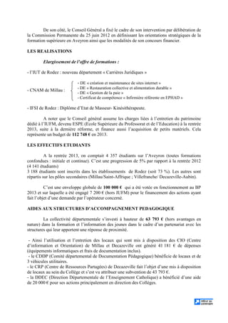 De son côté, le Conseil Général a fixé le cadre de son intervention par délibération de
la Commission Permanente du 25 juin 2012 en définissant les orientations stratégiques de la
formation supérieure en Aveyron ainsi que les modalités de son concours financier.
LES REALISATIONS
Elargissement de l’offre de formations :
- l’IUT de Rodez : nouveau département « Carrières Juridiques »
- CNAM de Millau :
- DE « création et maintenance de sites internet »
- DE « Restauration collective et alimentation durable »
- DE « Gestion de la paie »
- Certificat de compétence « Infirmière référente en EPHAD »
- IFSI de Rodez : Diplôme d’Etat de Masseur- Kinésithérapeute.
A noter que le Conseil général assume les charges liées à l’entretien du patrimoine
dédié à l’IUFM, devenu ESPE (Ecole Supérieure du Professorat et de l’Education) à la rentrée
2013, suite à la dernière réforme, et finance aussi l’acquisition de petits matériels. Cela
représente un budget de 112 748 € en 2013.
LES EFFECTIFS ETUDIANTS
A la rentrée 2013, on comptait 4 357 étudiants sur l’Aveyron (toutes formations
confondues : initiale et continue). C’est une progression de 5% par rapport à la rentrée 2012
(4 141 étudiants)
3 188 étudiants sont inscrits dans les établissements de Rodez (soit 73 %). Les autres sont
répartis sur les pôles secondaires (Millau/Saint-Affrique ; Villefranche/ Decazeville-Aubin).
C’est une enveloppe globale de 100 000 € qui a été votée en fonctionnement au BP
2013 et sur laquelle a été engagé 7 200 € (hors IUFM) pour le financement des actions ayant
fait l’objet d’une demande par l’opérateur concerné.
AIDES AUX STRUCTURES D’ACCOMPAGNEMENT PEDAGOGIQUE
La collectivité départementale s’investi à hauteur de 63 793 € (hors avantages en
nature) dans la formation et l’information des jeunes dans le cadre d’un partenariat avec les
structures qui leur apportent une réponse de proximité.
- Ainsi l’utilisation et l’entretien des locaux qui sont mis à disposition des CIO (Centre
d’information et Orientation) de Millau et Decazeville ont généré 41 181 € de dépenses
(équipements informatiques et frais de documentation inclus).
- le CDDP (Comité départemental de Documentation Pédagogique) bénéficie de locaux et de
3 véhicules utilitaires.
- le CRP (Centre de Ressources Partagées) de Decazeville fait l’objet d’une mis à disposition
de locaux au sein du Collège et s’est vu attribuer une subvention de 43 793 €.
- la DDEC (Direction Départementale de l’Enseignement Catholique) a bénéficié d’une aide
de 20 000 € pour ses actions principalement en direction des Collèges.
 