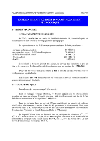 POLE ENVIRONNEMENT CULTURE VIE ASSOCIATIVE SPORT  JEUNESSE fiche n° 54
ENSEIGNEMENT : ACTIONS D’ACCOMPAGNEMENT
PEDAGOGIQUE
I - TERMES FINANCIERS
ACCOMPAGNEMENT PEDAGOGIQUE
En 2013, 336 126,78 € de crédits de fonctionnement ont été consommés pour les
actions relatives aux actions d’accompagnement pédagogique.
La répartition entre les différents programmes s'opère de la façon suivante :
- voyages scolaires éducatifs : 69 920,00 €
- voyages dans un pays de l'Union Européenne : 50 461,00 €
- Conseil Général des Jeunes : 8 693,21 €
- Chèqu’Ados : 201 122,57 €
- BAFA : 5 930,00 €
Concernant le Conseil général des jeunes, le service des transports a pris en
charge les transports des Conseillers généraux juniors pour un montant de 12 720,36 €.
Du point de vue de l'investissement, 2 500 € ont été utilisés pour les avances
remboursables aux étudiants.
Par ailleurs, 29 610 € de recettes ont été collectées au titre du remboursement des
avances consenties aux étudiants.
II - TERMES PHYSIQUES
Pour chacun des programmes précités, on note :
Pour les voyages scolaires éducatifs, 75 dossiers déposés par les établissements
scolaires ont reçus une réponse favorable pour une aide dont le montant varie de 4 à 8 € en
fonction de la destination. Ceci représente 2 889 élèves.
Pour les voyages dans un pays de l'Union européenne, un nombre de collèges
bénéficiaires très important, à savoir 37 (sur les 43 que compte le département). Ainsi, avec
64 dossiers aidés, 2 762 élèves ont pu visiter des pays de l'Union Européenne, les destinations
favorites étant l'Espagne, la Grande Bretagne, l'Italie et l'Allemagne.
Le dispositif Chèqu’Ados est destiné à tous les collégiens des classes de 6ème
, 5ème
,
4ème
et 3ème
. Pour la saison 2012-2013, sur 12 000 collégiens concernés 9 259 d’entre eux ont
commandé le chéquier d’une valeur faciale de 50 €, soit 77,16 % du public ciblé. Le taux
moyen d’utilisation du chéquier est 38,76 %.
 