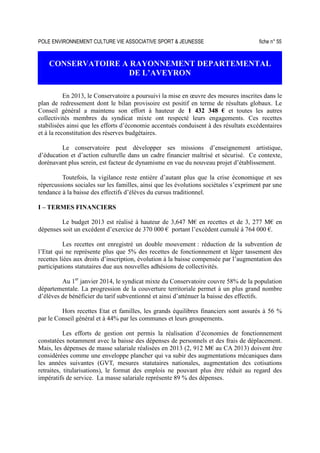 POLE ENVIRONNEMENT CULTURE VIE ASSOCIATIVE SPORT  JEUNESSE fiche n° 55
CONSERVATOIRE A RAYONNEMENT DEPARTEMENTAL
DE L’AVEYRON
En 2013, le Conservatoire a poursuivi la mise en œuvre des mesures inscrites dans le
plan de redressement dont le bilan provisoire est positif en terme de résultats globaux. Le
Conseil général a maintenu son effort à hauteur de 1 432 348 € et toutes les autres
collectivités membres du syndicat mixte ont respecté leurs engagements. Ces recettes
stabilisées ainsi que les efforts d’économie accentués conduisent à des résultats excédentaires
et à la reconstitution des réserves budgétaires.
Le conservatoire peut développer ses missions d’enseignement artistique,
d’éducation et d’action culturelle dans un cadre financier maîtrisé et sécurisé. Ce contexte,
dorénavant plus serein, est facteur de dynamisme en vue du nouveau projet d’établissement.
Toutefois, la vigilance reste entière d’autant plus que la crise économique et ses
répercussions sociales sur les familles, ainsi que les évolutions sociétales s’expriment par une
tendance à la baisse des effectifs d’élèves du cursus traditionnel.
I – TERMES FINANCIERS
Le budget 2013 est réalisé à hauteur de 3,647 M€ en recettes et de 3, 277 M€ en
dépenses soit un excédent d’exercice de 370 000 € portant l’excédent cumulé à 764 000 €.
Les recettes ont enregistré un double mouvement : réduction de la subvention de
l’Etat qui ne représente plus que 5% des recettes de fonctionnement et léger tassement des
recettes liées aux droits d’inscription, évolution à la baisse compensée par l’augmentation des
participations statutaires due aux nouvelles adhésions de collectivités.
Au 1er
janvier 2014, le syndicat mixte du Conservatoire couvre 58% de la population
départementale. La progression de la couverture territoriale permet à un plus grand nombre
d’élèves de bénéficier du tarif subventionné et ainsi d’atténuer la baisse des effectifs.
Hors recettes Etat et familles, les grands équilibres financiers sont assurés à 56 %
par le Conseil général et à 44% par les communes et leurs groupements.
Les efforts de gestion ont permis la réalisation d’économies de fonctionnement
constatées notamment avec la baisse des dépenses de personnels et des frais de déplacement.
Mais, les dépenses de masse salariale réalisées en 2013 (2, 912 M€ au CA 2013) doivent être
considérées comme une enveloppe plancher qui va subir des augmentations mécaniques dans
les années suivantes (GVT, mesures statutaires nationales, augmentation des cotisations
retraites, titularisations), le format des emplois ne pouvant plus être réduit au regard des
impératifs de service. La masse salariale représente 89 % des dépenses.
 