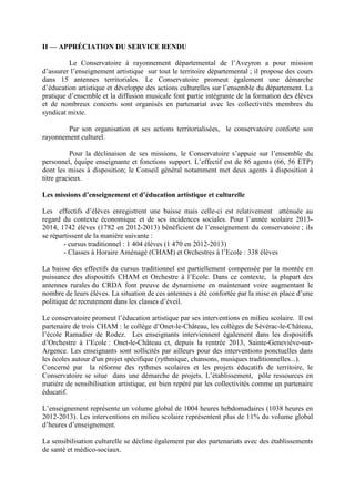 II — APPRÉCIATION DU SERVICE RENDU
Le Conservatoire à rayonnement départemental de l’Aveyron a pour mission
d’assurer l’enseignement artistique sur tout le territoire départemental ; il propose des cours
dans 15 antennes territoriales. Le Conservatoire promeut également une démarche
d’éducation artistique et développe des actions culturelles sur l’ensemble du département. La
pratique d’ensemble et la diffusion musicale font partie intégrante de la formation des élèves
et de nombreux concerts sont organisés en partenariat avec les collectivités membres du
syndicat mixte.
Par son organisation et ses actions territorialisées, le conservatoire conforte son
rayonnement culturel.
Pour la déclinaison de ses missions, le Conservatoire s’appuie sur l’ensemble du
personnel, équipe enseignante et fonctions support. L’effectif est de 86 agents (66, 56 ETP)
dont les mises à disposition; le Conseil général notamment met deux agents à disposition à
titre gracieux.
Les missions d’enseignement et d’éducation artistique et culturelle
Les effectifs d’élèves enregistrent une baisse mais celle-ci est relativement atténuée au
regard du contexte économique et de ses incidences sociales. Pour l’année scolaire 2013-
2014, 1742 élèves (1782 en 2012-2013) bénéficient de l’enseignement du conservatoire ; ils
se répartissent de la manière suivante :
- cursus traditionnel : 1 404 élèves (1 470 en 2012-2013)
- Classes à Horaire Aménagé (CHAM) et Orchestres à l’Ecole : 338 élèves
La baisse des effectifs du cursus traditionnel est partiellement compensée par la montée en
puissance des dispositifs CHAM et Orchestre à l’Ecole. Dans ce contexte, la plupart des
antennes rurales du CRDA font preuve de dynamisme en maintenant voire augmentant le
nombre de leurs élèves. La situation de ces antennes a été confortée par la mise en place d’une
politique de recrutement dans les classes d’éveil.
Le conservatoire promeut l’éducation artistique par ses interventions en milieu scolaire. Il est
partenaire de trois CHAM : le collège d’Onet-le-Château, les collèges de Sévérac-le-Château,
l’école Ramadier de Rodez. Les enseignants interviennent également dans les dispositifs
d’Orchestre à l’Ecole : Onet-le-Château et, depuis la rentrée 2013, Sainte-Geneviève-sur-
Argence. Les enseignants sont sollicités par ailleurs pour des interventions ponctuelles dans
les écoles autour d'un projet spécifique (rythmique, chansons, musiques traditionnelles...).
Concerné par la réforme des rythmes scolaires et les projets éducatifs de territoire, le
Conservatoire se situe dans une démarche de projets. L’établissement, pôle ressources en
matière de sensibilisation artistique, est bien repéré par les collectivités comme un partenaire
éducatif.
L’enseignement représente un volume global de 1004 heures hebdomadaires (1038 heures en
2012-2013). Les interventions en milieu scolaire représentent plus de 11% du volume global
d’heures d’enseignement.
La sensibilisation culturelle se décline également par des partenariats avec des établissements
de santé et médico-sociaux.
 