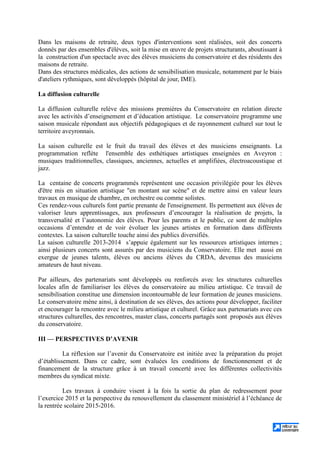 Dans les maisons de retraite, deux types d'interventions sont réalisées, soit des concerts
donnés par des ensembles d'élèves, soit la mise en œuvre de projets structurants, aboutissant à
la construction d'un spectacle avec des élèves musiciens du conservatoire et des résidents des
maisons de retraite.
Dans des structures médicales, des actions de sensibilisation musicale, notamment par le biais
d'ateliers rythmiques, sont développés (hôpital de jour, IME).
La diffusion culturelle
La diffusion culturelle relève des missions premières du Conservatoire en relation directe
avec les activités d’enseignement et d’éducation artistique. Le conservatoire programme une
saison musicale répondant aux objectifs pédagogiques et de rayonnement culturel sur tout le
territoire aveyronnais.
La saison culturelle est le fruit du travail des élèves et des musiciens enseignants. La
programmation reflète l'ensemble des esthétiques artistiques enseignées en Aveyron :
musiques traditionnelles, classiques, anciennes, actuelles et amplifiées, électroacoustique et
jazz.
La centaine de concerts programmés représentent une occasion privilégiée pour les élèves
d'être mis en situation artistique en montant sur scène et de mettre ainsi en valeur leurs
travaux en musique de chambre, en orchestre ou comme solistes.
Ces rendez-vous culturels font partie prenante de l'enseignement. Ils permettent aux élèves de
valoriser leurs apprentissages, aux professeurs d’encourager la réalisation de projets, la
transversalité et l’autonomie des élèves. Pour les parents et le public, ce sont de multiples
occasions d’entendre et de voir évoluer les jeunes artistes en formation dans différents
contextes. La saison culturelle touche ainsi des publics diversifiés.
La saison culturelle 2013-2014 s’appuie également sur les ressources artistiques internes ;
ainsi plusieurs concerts sont assurés par des musiciens du Conservatoire. Elle met aussi en
exergue de jeunes talents, élèves ou anciens élèves du CRDA, devenus des musiciens
amateurs de haut niveau.
Par ailleurs, des partenariats sont développés ou renforcés avec les structures culturelles
locales afin de familiariser les élèves du conservatoire au milieu artistique. Ce travail de
sensibilisation constitue une dimension incontournable de leur formation de jeunes musiciens.
Le conservatoire mène ainsi, à destination de ses élèves, des actions pour développer, faciliter
et encourager la rencontre avec le milieu artistique et culturel. Grâce aux partenariats avec ces
structures culturelles, des rencontres, master class, concerts partagés sont proposés aux élèves
du conservatoire.
III — PERSPECTIVES D’AVENIR
La réflexion sur l’avenir du Conservatoire est initiée avec la préparation du projet
d’établissement. Dans ce cadre, sont évaluées les conditions de fonctionnement et de
financement de la structure grâce à un travail concerté avec les différentes collectivités
membres du syndicat mixte.
Les travaux à conduire visent à la fois la sortie du plan de redressement pour
l’exercice 2015 et la perspective du renouvellement du classement ministériel à l’échéance de
la rentrée scolaire 2015-2016.
 
