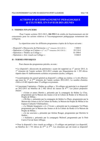 POLE ENVIRONNEMENT CULTURE VIE ASSOCIATIVE SPORT  JEUNESSE fiche n° 56
ACTIONS D’ACCOMPAGNEMENT PEDAGOGIQUE
 CULTUREL EN FAVEUR DES JEUNES
I - TERMES FINANCIERS
Pour l’année scolaire 2012-2013, 104 552 € de crédits de fonctionnement ont été
consommés pour les actions relatives à l’accompagnement pédagogique notamment des
collégiens.
La répartition entre les différents programmes s'opère de la façon suivante :
- Dispositif « Découverte du Patrimoine » (1er
trimestre 2012-2013) : 5 800 €
- Opération « Collège au Cinéma » (1er
et 2ème
trimestres 2012-2013) : 29 218 €
- Opération « Théâtre au Collège » : 61 490 €
- Opération « Arts visuels au Collège » : 8 044 €
II - TERMES PHYSIQUES
Pour chacun des programmes précités, on note :
Le dispositif « découverte du patrimoine » ayant été supprimé au 1er
janvier 2013, le
1er
trimestre de l’année scolaire 2012-2013 compte une fréquentation de 1 295 élèves
répartis dans 41 établissements scolaires aveyronnais (écoles, collèges).
la participation du conseil général au dispositif « collège au cinéma » n’a été effective
que pour les 1er
et 2ème
trimestre de l’année scolaire 2012-2013. Le nombre d'entrées
s'élève à 8 402 répartis dans 33 collèges aveyronnais.
Concernant l’opération « Théâtre au collège », 38 collèges ont participé à ce dispositif
en 2012-2013 au bénéfice de 2 802 élèves de classes de 4ème
. Les pièces proposées
étaient :
- « Eclats et autres libertés », présentée par la compagnie de théâtre Le Clou,
programmée par la Maison des Jeunes et de la Culture de Rodez et la Maison du
Peuple de Millau ;
- « Oh Boy », présentée par la compagnie de théâtre Le Phare, programmée par la
Maison des Jeunes et de la Culture de Rodez, la Maison du Peuple de Millau et les
Espaces Culturels Villefranchois ;
- « Le Malade Imaginaire » et « l’Avare », présentée par la compagnie Vol Plané,
programmée par la Maison des Jeunes et de la Culture de Rodez et la Maison du
Peuple de Millau ;
- « Je me souviens », présentée par Jérôme Rouger, programmée par Derrière le
Hublot ;
- « Aulularia », présentée par la compagnie Molotof, programmée par le Petit
Carré d’Art de Saint Affrique.
Pour le dispositif « Arts visuels au collège », 13 collèges ont participé à ce dispositif,
au bénéfice de 1 731 élèves de 4ème
et 3ème
. Les structures qui ont mené ce dispositif
 