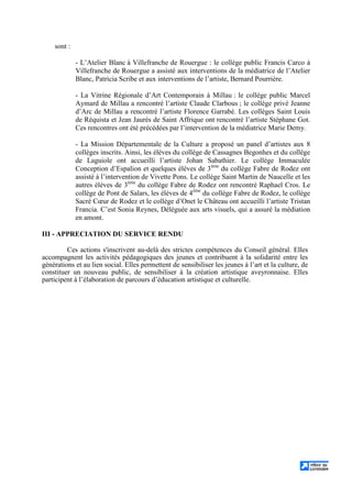 sont :
- L’Atelier Blanc à Villefranche de Rouergue : le collège public Francis Carco à
Villefranche de Rouergue a assisté aux interventions de la médiatrice de l’Atelier
Blanc, Patricia Scribe et aux interventions de l’artiste, Bernard Pourrière.
- La Vitrine Régionale d’Art Contemporain à Millau : le collège public Marcel
Aymard de Millau a rencontré l’artiste Claude Clarbous ; le collège privé Jeanne
d’Arc de Millau a rencontré l’artiste Florence Garrabé. Les collèges Saint Louis
de Réquista et Jean Jaurès de Saint Affrique ont rencontré l’artiste Stéphane Got.
Ces rencontres ont été précédées par l’intervention de la médiatrice Marie Demy.
- La Mission Départementale de la Culture a proposé un panel d’artistes aux 8
collèges inscrits. Ainsi, les élèves du collège de Cassagnes Begonhes et du collège
de Laguiole ont accueilli l’artiste Johan Sabathier. Le collège Immaculée
Conception d’Espalion et quelques élèves de 3ème
du collège Fabre de Rodez ont
assisté à l’intervention de Vivette Pons. Le collège Saint Martin de Naucelle et les
autres élèves de 3ème
du collège Fabre de Rodez ont rencontré Raphael Cros. Le
collège de Pont de Salars, les élèves de 4ème
du collège Fabre de Rodez, le collège
Sacré Cœur de Rodez et le collège d’Onet le Château ont accueilli l’artiste Tristan
Francia. C’est Sonia Reynes, Déléguée aux arts visuels, qui a assuré la médiation
en amont.
III - APPRECIATION DU SERVICE RENDU
Ces actions s'inscrivent au-delà des strictes compétences du Conseil général. Elles
accompagnent les activités pédagogiques des jeunes et contribuent à la solidarité entre les
générations et au lien social. Elles permettent de sensibiliser les jeunes à l’art et la culture, de
constituer un nouveau public, de sensibiliser à la création artistique aveyronnaise. Elles
participent à l’élaboration de parcours d’éducation artistique et culturelle.
 