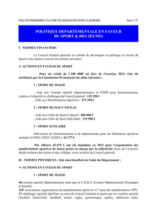 POLE ENVIRONNEMENT CULTURE VIE ASSOCIATIVE SPORT  JEUNESSE fiche n° 57
POLITIQUE DEPARTEMENTALE EN FAVEUR
DU SPORT  DES JEUNES
I - TERMES FINANCIERS
Le Conseil Général poursuit sa volonté de développer sa politique en faveur du
Sport et des Jeunes à travers les actions suivantes :
ACTIONS EN FAVEUR DU SPORT
Pour un crédit de 1 108 000€ au titre de l'exercice 2013. Ont été
attribuées par la Commission Permanente les aides suivantes :
1 - SPORT DE MASSE
. Aide aux Comités sportifs départementaux et CDOS pour fonctionnement,
contrats d’objectifs et challenges du Conseil général : 135 350 €
. Aide aux Manifestations Sportives : 275 350 €
2 - SPORT DE HAUT NIVEAU
. Aide aux Clubs de Sport Collectif : 400 000 €
. Aide aux Clubs de Sport Individuel : 115 500 €
3 - SPORT SCOLAIRE
Subvention de fonctionnement et de déplacements pour les fédérations sportives
scolaires (UNSS, USEP, UGSEL): 24 177 €
Par ailleurs 65 679 € ont été mandatés en 2013 pour l’organisation des
manifestations sportives de masse prises en charge par la collectivité (Jeux de l’aveyron,
Raids scolaires des lycées et des collèges, cross scolaire du Conseil général)
II - TERMES PHYSIQUES : Ont ainsi bénéficié de l'aide du Département :
ACTIONS EN FAVEUR DU SPORT
1 - SPORT DE MASSE
40 comités sportifs départementaux ainsi que le C.D.O.S. (Comité Départemental Olympique
et Sportif).
120 associations organisatrices de manifestations sportives et 7 pour des manifestations APN.
17 challenges sportifs labellisés au nom du Conseil Général et portés par les comités sportifs
(football, basket-ball, handball, tennis, rugby, gymnastique, quilles, athlétisme piste,
 