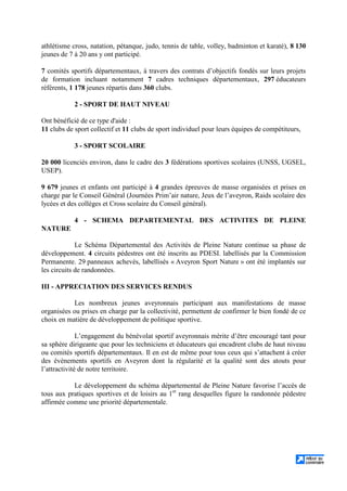 athlétisme cross, natation, pétanque, judo, tennis de table, volley, badminton et karaté), 8 130
jeunes de 7 à 20 ans y ont participé.
7 comités sportifs départementaux, à travers des contrats d’objectifs fondés sur leurs projets
de formation incluant notamment 7 cadres techniques départementaux, 297 éducateurs
référents, 1 178 jeunes répartis dans 360 clubs.
2 - SPORT DE HAUT NIVEAU
Ont bénéficié de ce type d'aide :
11 clubs de sport collectif et 11 clubs de sport individuel pour leurs équipes de compétiteurs,
3 - SPORT SCOLAIRE
20 000 licenciés environ, dans le cadre des 3 fédérations sportives scolaires (UNSS, UGSEL,
USEP).
9 679 jeunes et enfants ont participé à 4 grandes épreuves de masse organisées et prises en
charge par le Conseil Général (Journées Prim’air nature, Jeux de l’aveyron, Raids scolaire des
lycées et des collèges et Cross scolaire du Conseil général).
4 - SCHEMA DEPARTEMENTAL DES ACTIVITES DE PLEINE
NATURE
Le Schéma Départemental des Activités de Pleine Nature continue sa phase de
développement. 4 circuits pédestres ont été inscrits au PDESI. labellisés par la Commission
Permanente. 29 panneaux achevés, labellisés « Aveyron Sport Nature » ont été implantés sur
les circuits de randonnées.
III - APPRECIATION DES SERVICES RENDUS
Les nombreux jeunes aveyronnais participant aux manifestations de masse
organisées ou prises en charge par la collectivité, permettent de confirmer le bien fondé de ce
choix en matière de développement de politique sportive.
L’engagement du bénévolat sportif aveyronnais mérite d’être encouragé tant pour
sa sphère dirigeante que pour les techniciens et éducateurs qui encadrent clubs de haut niveau
ou comités sportifs départementaux. Il en est de même pour tous ceux qui s’attachent à créer
des évènements sportifs en Aveyron dont la régularité et la qualité sont des atouts pour
l’attractivité de notre territoire.
Le développement du schéma départemental de Pleine Nature favorise l’accès de
tous aux pratiques sportives et de loisirs au 1er
rang desquelles figure la randonnée pédestre
affirmée comme une priorité départementale.
 