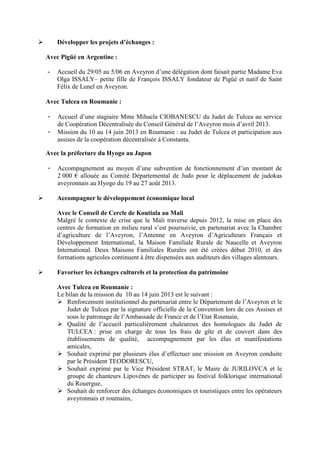 Développer les projets d’échanges :
Avec Pigüé en Argentine :
- Accueil du 29/05 au 5/06 en Aveyron d’une délégation dont faisait partie Madame Eva
Olga ISSALY– petite fille de François ISSALY fondateur de Pigüé et natif de Saint
Félix de Lunel en Aveyron.
Avec Tulcea en Roumanie :
- Accueil d’une stagiaire Mme Mihaela CIOBANESCU du Judet de Tulcea au service
de Coopération Décentralisée du Conseil Général de l’Aveyron mois d’avril 2013.
- Mission du 10 au 14 juin 2013 en Roumanie : au Judet de Tulcea et participation aux
assises de la coopération décentralisée à Constanta.
Avec la préfecture du Hyogo au Japon
- Accompagnement au moyen d’une subvention de fonctionnement d’un montant de
2 000 € allouée au Comité Départemental de Judo pour le déplacement de judokas
aveyronnais au Hyogo du 19 au 27 août 2013.
Accompagner le développement économique local
Avec le Conseil de Cercle de Koutiala au Mali
Malgré le contexte de crise que le Mali traverse depuis 2012, la mise en place des
centres de formation en milieu rural s’est poursuivie, en partenariat avec la Chambre
d’agriculture de l’Aveyron, l’Antenne en Aveyron d’Agriculteurs Français et
Développement International, la Maison Familiale Rurale de Naucelle et Aveyron
International. Deux Maisons Familiales Rurales ont été créées début 2010, et des
formations agricoles continuent à être dispensées aux auditeurs des villages alentours.
Favoriser les échanges culturels et la protection du patrimoine
Avec Tulcea en Roumanie :
Le bilan de la mission du 10 au 14 juin 2013 est le suivant :
Renforcement institutionnel du partenariat entre le Département de l’Aveyron et le
Judet de Tulcea par la signature officielle de la Convention lors de ces Assises et
sous le patronage de l’Ambassade de France et de l’Etat Roumain,
Qualité de l’accueil particulièrement chaleureux des homologues du Judet de
TULCEA : prise en charge de tous les frais de gîte et de couvert dans des
établissements de qualité, accompagnement par les élus et manifestations
amicales,
Souhait exprimé par plusieurs élus d’effectuer une mission en Aveyron conduite
par le Président TEODORESCU,
Souhait exprimé par le Vice Président STRAT, le Maire de JURILOVCA et le
groupe de chanteurs Lipovènes de participer au festival folklorique international
du Rouergue,
Souhait de renforcer des échanges économiques et touristiques entre les opérateurs
aveyronnais et roumains,
 