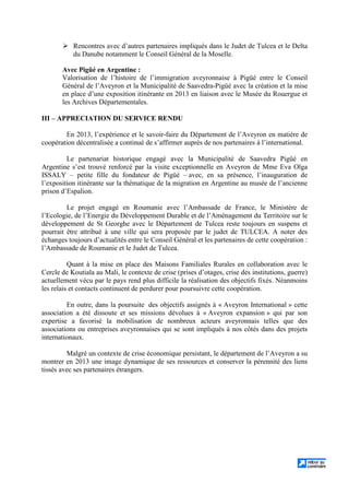 Rencontres avec d’autres partenaires impliqués dans le Judet de Tulcea et le Delta
du Danube notamment le Conseil Général de la Moselle.
Avec Pigüé en Argentine :
Valorisation de l’histoire de l’immigration aveyronnaise à Pigüé entre le Conseil
Général de l’Aveyron et la Municipalité de Saavedra-Pigüé avec la création et la mise
en place d’une exposition itinérante en 2013 en liaison avec le Musée du Rouergue et
les Archives Départementales.
III – APPRECIATION DU SERVICE RENDU
En 2013, l’expérience et le savoir-faire du Département de l’Aveyron en matière de
coopération décentralisée a continué de s’affirmer auprès de nos partenaires à l’international.
Le partenariat historique engagé avec la Municipalité de Saavedra Pigüé en
Argentine s’est trouvé renforcé par la visite exceptionnelle en Aveyron de Mme Eva Olga
ISSALY – petite fille du fondateur de Pigüé – avec, en sa présence, l’inauguration de
l’exposition itinérante sur la thématique de la migration en Argentine au musée de l’ancienne
prison d’Espalion.
Le projet engagé en Roumanie avec l’Ambassade de France, le Ministère de
l’Ecologie, de l’Energie du Développement Durable et de l’Aménagement du Territoire sur le
développement de St Georghe avec le Département de Tulcea reste toujours en suspens et
pourrait être attribué à une ville qui sera proposée par le judet de TULCEA. A noter des
échanges toujours d’actualités entre le Conseil Général et les partenaires de cette coopération :
l’Ambassade de Roumanie et le Judet de Tulcea.
Quant à la mise en place des Maisons Familiales Rurales en collaboration avec le
Cercle de Koutiala au Mali, le contexte de crise (prises d’otages, crise des institutions, guerre)
actuellement vécu par le pays rend plus difficile la réalisation des objectifs fixés. Néanmoins
les relais et contacts continuent de perdurer pour poursuivre cette coopération.
En outre, dans la poursuite des objectifs assignés à « Aveyron International » cette
association a été dissoute et ses missions dévolues à « Aveyron expansion » qui par son
expertise a favorisé la mobilisation de nombreux acteurs aveyronnais telles que des
associations ou entreprises aveyronnaises qui se sont impliqués à nos côtés dans des projets
internationaux.
Malgré un contexte de crise économique persistant, le département de l’Aveyron a su
montrer en 2013 une image dynamique de ses ressources et conserver la pérennité des liens
tissés avec ses partenaires étrangers.
 