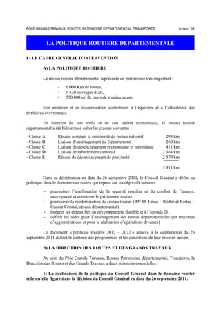 PÔLE GRANDS TRAVAUX, ROUTES, PATRIMOINE DEPARTEMENTAL, TRANSPORTS fiche n° 59
LA POLITIQUE ROUTIERE DEPARTEMENTALE
I - LE CADRE GENERAL D'INTERVENTION
A) LA POLITIQUE ROUTIERE
Le réseau routier départemental représente un patrimoine très important :
- 6 000 Km de routes,
- 1 420 ouvrages d’art,
- 550 000 m² de murs de soutènements.
Son entretien et sa modernisation contribuent à l’équilibre et à l’attractivité des
territoires aveyronnais.
En fonction de son trafic et de son intérêt économique, le réseau routier
départemental a été hiérarchisé selon les classes suivantes :
- Classe A Réseau assurant la continuité du réseau national 298 km
- Classe B Liaison d’aménagement du Département 260 km
- Classe C Liaison de désenclavement économique et touristique 411 km
- Classe D Liaison de rabattement cantonal 2 363 km
- Classe E Réseau de désenclavement de proximité 2 579 km
5 911 km
Dans sa délibération en date du 26 septembre 2011, le Conseil Général a défini sa
politique dans le domaine des routes qui repose sur les objectifs suivants :
- poursuivre l’amélioration de la sécurité routière et du confort de l’usager,
sauvegarder et entretenir le patrimoine routier,
- poursuivre la modernisation du réseau routier (RN 88 Tanus – Rodez et Rodez –
Causse Comtal, réseau départemental)
- intégrer les enjeux liés au développement durable et à l’agenda 21,
- définir les aides pour l’aménagement des routes départementales (en traverses
d’agglomérations et pour la réalisation d’opérations diverses)
Le document « politique routière 2012 – 2022 » annexé à la délibération du 26
septembre 2011 définit le contenu des programmes et les conditions de leur mise en œuvre.
B) LA DIRECTION DES ROUTES ET DES GRANDS TRAVAUX
Au sein du Pôle Grands Travaux, Routes Patrimoine départemental, Transports, la
Direction des Routes et des Grands Travaux a deux missions essentielles :
1) La déclinaison de la politique du Conseil Général dans le domaine routier
telle qu’elle figure dans la décision du Conseil Général en date du 26 septembre 2011.
 