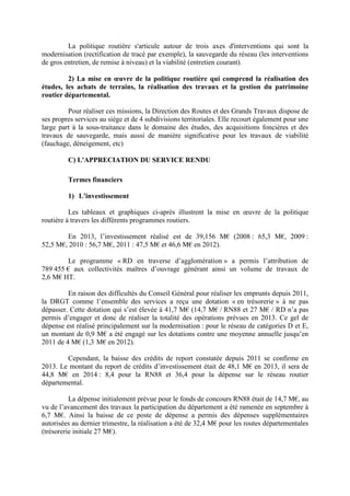 La politique routière s'articule autour de trois axes d'interventions qui sont la
modernisation (rectification de tracé par exemple), la sauvegarde du réseau (les interventions
de gros entretien, de remise à niveau) et la viabilité (entretien courant).
2) La mise en œuvre de la politique routière qui comprend la réalisation des
études, les achats de terrains, la réalisation des travaux et la gestion du patrimoine
routier départemental.
Pour réaliser ces missions, la Direction des Routes et des Grands Travaux dispose de
ses propres services au siège et de 4 subdivisions territoriales. Elle recourt également pour une
large part à la sous-traitance dans le domaine des études, des acquisitions foncières et des
travaux de sauvegarde, mais aussi de manière significative pour les travaux de viabilité
(fauchage, déneigement, etc)
C) L'APPRECIATION DU SERVICE RENDU
Termes financiers
1) L'investissement
Les tableaux et graphiques ci-après illustrent la mise en œuvre de la politique
routière à travers les différents programmes routiers.
En 2013, l’investissement réalisé est de 39,156 M€ (2008 : 65,3 M€, 2009 :
52,5 M€, 2010 : 56,7 M€, 2011 : 47,5 M€ et 46,6 M€ en 2012).
Le programme « RD en traverse d’agglomération » a permis l’attribution de
789 455 € aux collectivités maîtres d’ouvrage générant ainsi un volume de travaux de
2,6 M€ HT.
En raison des difficultés du Conseil Général pour réaliser les emprunts depuis 2011,
la DRGT comme l’ensemble des services a reçu une dotation « en trésorerie » à ne pas
dépasser. Cette dotation qui s’est élevée à 41,7 M€ (14,7 M€ / RN88 et 27 M€ / RD n’a pas
permis d’engager et donc de réaliser la totalité des opérations prévues en 2013. Ce gel de
dépense est réalisé principalement sur la modernisation : pour le réseau de catégories D et E,
un montant de 0,9 M€ a été engagé sur les dotations contre une moyenne annuelle jusqu’en
2011 de 4 M€ (1,3 M€ en 2012).
Cependant, la baisse des crédits de report constatée depuis 2011 se confirme en
2013. Le montant du report de crédits d’investissement était de 48,1 M€ en 2013, il sera de
44,8 M€ en 2014 : 8,4 pour la RN88 et 36,4 pour la dépense sur le réseau routier
départemental.
La dépense initialement prévue pour le fonds de concours RN88 était de 14,7 M€, au
vu de l’avancement des travaux la participation du département a été ramenée en septembre à
6,7 M€. Ainsi la baisse de ce poste de dépense a permis des dépenses supplémentaires
autorisées au dernier trimestre, la réalisation a été de 32,4 M€ pour les routes départementales
(trésorerie initiale 27 M€).
 