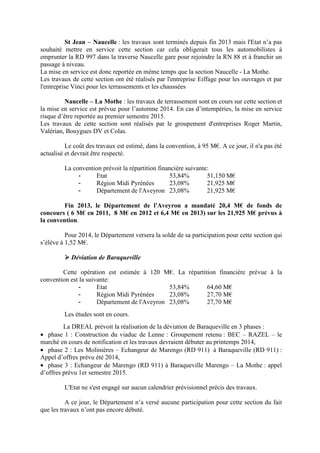 St Jean – Naucelle : les travaux sont terminés depuis fin 2013 mais l'Etat n’a pas
souhaité mettre en service cette section car cela obligerait tous les automobilistes à
emprunter la RD 997 dans la traverse Naucelle gare pour rejoindre la RN 88 et à franchir un
passage à niveau.
La mise en service est donc reportée en même temps que la section Naucelle - La Mothe.
Les travaux de cette section ont été réalisés par l'entreprise Eiffage pour les ouvrages et par
l'entreprise Vinci pour les terrassements et les chaussées
Naucelle – La Mothe : les travaux de terrassement sont en cours sur cette section et
la mise en service est prévue pour l’automne 2014. En cas d’intempéries, la mise en service
risque d’être reportée au premier semestre 2015.
Les travaux de cette section sont réalisés par le groupement d'entreprises Roger Martin,
Valérian, Bouygues DV et Colas.
Le coût des travaux est estimé, dans la convention, à 95 M€. A ce jour, il n'a pas été
actualisé et devrait être respecté.
La convention prévoit la répartition financière suivante:
- Etat 53,84% 51,150 M€
- Région Midi Pyrénées 23,08% 21,925 M€
- Département de l'Aveyron 23,08% 21,925 M€
Fin 2013, le Département de l'Aveyron a mandaté 20,4 M€ de fonds de
concours ( 6 M€ en 2011, 8 M€ en 2012 et 6,4 M€ en 2013) sur les 21,925 M€ prévus à
la convention.
Pour 2014, le Département versera la solde de sa participation pour cette section qui
s’élève à 1,52 M€.
Déviation de Baraqueville
Cette opération est estimée à 120 M€. La répartition financière prévue à la
convention est la suivante:
- Etat 53,84% 64,60 M€
- Région Midi Pyrénées 23,08% 27,70 M€
- Département de l'Aveyron 23,08% 27,70 M€
Les études sont en cours.
La DREAL prévoit la réalisation de la déviation de Baraqueville en 3 phases :
• phase 1 : Construction du viaduc de Lenne : Groupement retenu : BEC – RAZEL – le
marché en cours de notification et les travaux devraient débuter au printemps 2014,
• phase 2 : Les Molinières – Echangeur de Marengo (RD 911) à Baraqueville (RD 911) :
Appel d’offres prévu été 2014,
• phase 3 : Echangeur de Marengo (RD 911) à Baraqueville Marengo – La Mothe : appel
d’offres prévu 1er semestre 2015.
L'Etat ne s'est engagé sur aucun calendrier prévisionnel précis des travaux.
A ce jour, le Département n’a versé aucune participation pour cette section du fait
que les travaux n’ont pas encore débuté.
 
