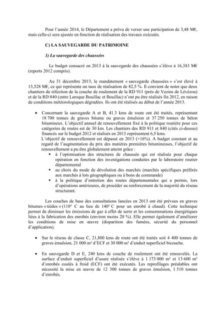 Pour l’année 2014, le Département a prévu de verser une participation de 3,48 M€,
mais celle-ci sera ajustée en fonction de réalisation des travaux exécutés.
C) LA SAUVEGARDE DU PATRIMOINE
1) La sauvegarde des chaussées
Le budget consacré en 2013 à la sauvegarde des chaussées s’élève à 16,383 M€
(reports 2012 compris).
Au 31 décembre 2013, le mandatement « sauvegarde chaussées » s’est élevé à
13,528 M€, ce qui représente un taux de réalisation de 82,5 %. Il convient de noter que deux
chantiers de réfection de la couche de roulement de la RD 911 (près de Vezins de Lévézou)
et de la RD 840 (entre Laroque Bouillac et Bouillac) n’ont pu être réalisés fin 2012, en raison
de conditions météorologiques dégradées. Ils ont été réalisés au début de l’année 2013.
• Concernant la sauvegarde A et B, 41.3 kms de route ont été traités, représentant
18 700 tonnes de graves bitume ou graves émulsion et 37 250 tonnes de béton
bitumineux. L’objectif annuel de renouvellement fixé à la politique routière pour ces
catégories de routes est de 30 km. Les chantiers des RD 911 et 840 (cités ci-dessus)
financés sur le budget 2012 et réalisés en 2013 représentent 6,5 kms.
L’objectif de renouvellement est dépassé en 2013 (+16%). A budget constant et au
regard de l’augmentation du prix des matières premières bitumineuses, l’objectif de
renouvellement a pu être globalement atteint grâce :
à l’optimisation des structures de chaussée qui est réalisée pour chaque
opération en fonction des investigations conduites par le laboratoire routier
départemental
au choix du mode de dévolution des marchés (marchés spécifiques préférés
aux marchés à lots géographiques ou à bons de commande)
à la politique d’entretien des routes départementales qui a permis, lors
d’opérations antérieures, de procéder au renforcement de la majorité du réseau
structurant.
Les couches de base des consultations lancées en 2013 ont été prévues en graves
bitumes « tièdes » (110° C au lieu de 140° C pour un enrobé à chaud). Cette technique
permet de diminuer les émissions de gaz à effet de serre et les consommations énergétiques
liées à la fabrication des enrobés (environ moins 20 %). Elle permet également d’améliorer
les conditions de mise en œuvre (disparition des fumées, sécurité du personnel
d’application).
• Sur le réseau de classe C, 21,800 kms de route ont été traités soit 4 400 tonnes de
graves émulsion, 21 000 m² d’ECF et 30 000 m² d’enduit superficiel bicouche.
• En sauvegarde D et E, 240 kms de couche de roulement ont été renouvelés. La
surface d’enduit superficiel d’usure réalisée s’élève à 1 173 000 m² et 13 600 m²
d’enrobés coulés à froid (ECF) ont été exécutés. Les reprofilages préalables ont
nécessité la mise en œuvre de 12 300 tonnes de graves émulsion, 1 510 tonnes
d’enrobés.
 