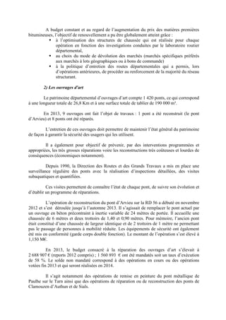 A budget constant et au regard de l’augmentation du prix des matières premières
bitumineuses, l’objectif de renouvellement a pu être globalement atteint grâce :
à l’optimisation des structures de chaussée qui est réalisée pour chaque
opération en fonction des investigations conduites par le laboratoire routier
départemental,
au choix du mode de dévolution des marchés (marchés spécifiques préférés
aux marchés à lots géographiques ou à bons de commande)
à la politique d’entretien des routes départementales qui a permis, lors
d’opérations antérieures, de procéder au renforcement de la majorité du réseau
structurant.
2) Les ouvrages d'art
Le patrimoine départemental d’ouvrages d’art compte 1 420 ponts, ce qui correspond
à une longueur totale de 26,8 Km et à une surface totale de tablier de 190 000 m².
En 2013, 9 ouvrages ont fait l’objet de travaux : 1 pont a été reconstruit (le pont
d’Arvieu) et 8 ponts ont été réparés.
L’entretien de ces ouvrages doit permettre de maintenir l’état général du patrimoine
de façon à garantir la sécurité des usagers qui les utilisent.
Il a également pour objectif de prévenir, par des interventions programmées et
appropriées, les très grosses réparations voire les reconstructions très coûteuses et lourdes de
conséquences (économiques notamment).
Depuis 1990, la Direction des Routes et des Grands Travaux a mis en place une
surveillance régulière des ponts avec la réalisation d’inspections détaillées, des visites
subaquatiques et quantifiées.
Ces visites permettent de connaître l’état de chaque pont, de suivre son évolution et
d’établir un programme de réparations.
L’opération de reconstruction du pont d’Arvieu sur la RD 56 a débuté en novembre
2012 et s’est déroulée jusqu’à l’automne 2013. Il s’agissait de remplacer le pont actuel par
un ouvrage en béton précontraint à inertie variable de 24 mètres de portée. Il accueille une
chaussée de 6 mètres et deux trottoirs de 1,40 et 0,90 mètres. Pour mémoire, l’ancien pont
était constitué d’une chaussée de largeur identique et de 2 trottoirs de 1 mètre ne permettant
pas le passage de personnes à mobilité réduite. Les équipements de sécurité ont également
été mis en conformité (garde corps double fonction). Le montant de l’opération s’est élevé à
1,150 M€.
En 2013, le budget consacré à la réparation des ouvrages d’art s’élevait à
2 688 907 € (reports 2012 compris) ; 1 560 893 € ont été mandatés soit un taux d’exécution
de 58 %. Le solde non mandaté correspond à des opérations en cours ou des opérations
votées fin 2013 et qui seront réalisées en 2014.
Il s’agit notamment des opérations de remise en peinture du pont métallique de
Paulhe sur le Tarn ainsi que des opérations de réparation ou de reconstruction des ponts de
Clamouzen d’Authun et de Sials.
 