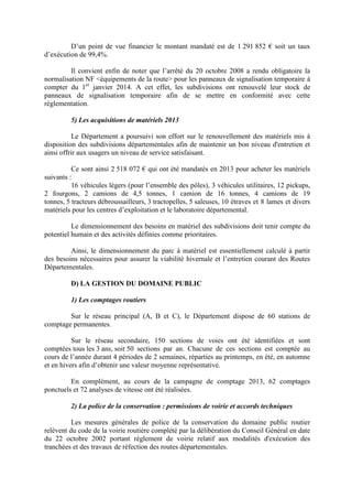 D’un point de vue financier le montant mandaté est de 1 291 852 € soit un taux
d’exécution de 99,4%.
Il convient enfin de noter que l’arrêté du 20 octobre 2008 a rendu obligatoire la
normalisation NF équipements de la route pour les panneaux de signalisation temporaire à
compter du 1er
janvier 2014. A cet effet, les subdivisions ont renouvelé leur stock de
panneaux de signalisation temporaire afin de se mettre en conformité avec cette
règlementation.
5) Les acquisitions de matériels 2013
Le Département a poursuivi son effort sur le renouvellement des matériels mis à
disposition des subdivisions départementales afin de maintenir un bon niveau d'entretien et
ainsi offrir aux usagers un niveau de service satisfaisant.
Ce sont ainsi 2 518 072 € qui ont été mandatés en 2013 pour acheter les matériels
suivants :
16 véhicules légers (pour l’ensemble des pôles), 3 véhicules utilitaires, 12 pickups,
2 fourgons, 2 camions de 4,5 tonnes, 1 camion de 16 tonnes, 4 camions de 19
tonnes, 5 tracteurs débroussailleurs, 3 tractopelles, 5 saleuses, 10 étraves et 8 lames et divers
matériels pour les centres d’exploitation et le laboratoire départemental.
Le dimensionnement des besoins en matériel des subdivisions doit tenir compte du
potentiel humain et des activités définies comme prioritaires.
Ainsi, le dimensionnement du parc à matériel est essentiellement calculé à partir
des besoins nécessaires pour assurer la viabilité hivernale et l’entretien courant des Routes
Départementales.
D) LA GESTION DU DOMAINE PUBLIC
1) Les comptages routiers
Sur le réseau principal (A, B et C), le Département dispose de 60 stations de
comptage permanentes.
Sur le réseau secondaire, 150 sections de voies ont été identifiées et sont
comptées tous les 3 ans, soit 50 sections par an. Chacune de ces sections est comptée au
cours de l’année durant 4 périodes de 2 semaines, réparties au printemps, en été, en automne
et en hivers afin d’obtenir une valeur moyenne représentative.
En complément, au cours de la campagne de comptage 2013, 62 comptages
ponctuels et 72 analyses de vitesse ont été réalisées.
2) La police de la conservation : permissions de voirie et accords techniques
Les mesures générales de police de la conservation du domaine public routier
relèvent du code de la voirie routière complété par la délibération du Conseil Général en date
du 22 octobre 2002 portant règlement de voirie relatif aux modalités d'exécution des
tranchées et des travaux de réfection des routes départementales.
 