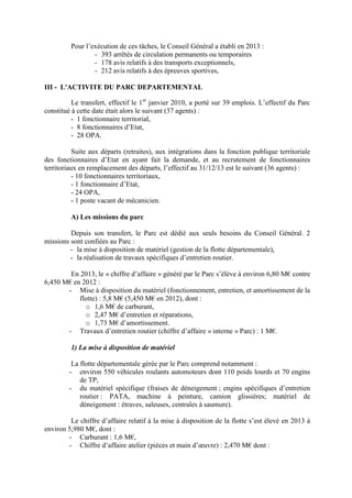 Pour l’exécution de ces tâches, le Conseil Général a établi en 2013 :
- 393 arrêtés de circulation permanents ou temporaires
- 178 avis relatifs à des transports exceptionnels,
- 212 avis relatifs à des épreuves sportives,
III - L'ACTIVITE DU PARC DEPARTEMENTAL
Le transfert, effectif le 1er
janvier 2010, a porté sur 39 emplois. L’effectif du Parc
constitué à cette date était alors le suivant (37 agents) :
- 1 fonctionnaire territorial,
- 8 fonctionnaires d’Etat,
- 28 OPA.
Suite aux départs (retraites), aux intégrations dans la fonction publique territoriale
des fonctionnaires d’Etat en ayant fait la demande, et au recrutement de fonctionnaires
territoriaux en remplacement des départs, l’effectif au 31/12/13 est le suivant (36 agents) :
- 10 fonctionnaires territoriaux,
- 1 fonctionnaire d’Etat,
- 24 OPA,
- 1 poste vacant de mécanicien.
A) Les missions du parc
Depuis son transfert, le Parc est dédié aux seuls besoins du Conseil Général. 2
missions sont confiées au Parc :
- la mise à disposition de matériel (gestion de la flotte départementale),
- la réalisation de travaux spécifiques d’entretien routier.
En 2013, le « chiffre d’affaire » généré par le Parc s’élève à environ 6,80 M€ contre
6,450 M€ en 2012 :
- Mise à disposition du matériel (fonctionnement, entretien, et amortissement de la
flotte) : 5,8 M€ (5,450 M€ en 2012), dont :
o 1,6 M€ de carburant,
o 2,47 M€ d’entretien et réparations,
o 1,73 M€ d’amortissement.
- Travaux d’entretien routier (chiffre d’affaire « interne » Parc) : 1 M€.
1) La mise à disposition de matériel
La flotte départementale gérée par le Parc comprend notamment :
- environ 550 véhicules roulants automoteurs dont 110 poids lourds et 70 engins
de TP,
- du matériel spécifique (fraises de déneigement ; engins spécifiques d’entretien
routier : PATA, machine à peinture, camion glissières; matériel de
déneigement : étraves, saleuses, centrales à saumure).
Le chiffre d’affaire relatif à la mise à disposition de la flotte s’est élevé en 2013 à
environ 5,980 M€, dont :
- Carburant : 1,6 M€,
- Chiffre d’affaire atelier (pièces et main d’œuvre) : 2,470 M€ dont :
 