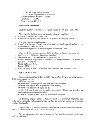 o 1,6 M€ de prestations internes,
o 0,870 M€ de prestations externalisées.
- Amortissement du matériel : 1,73 M€,
- Assurance : 160 000 €,
- Taxe à l’essieu : 20 000 €.
2) La section exploitation
Le chiffre d’affaire « interne » de la section s’établit à 1 M€ pour l’année 2013.
NB : ce chiffre d’affaire comprend les coûts « internes » au Parc :
- le matériel et la main d’œuvre du Parc,
- la fourniture des glissières de sécurité et des produits de marquage routier.
Il ne comprend pas les coûts suivants :
- le matériel et la main d’œuvre des subdivisions territoriales pour les chantiers en
commun (pelle, PATA, niveleuse),
- la fourniture de granulats et d’émulsion pour les chantiers PATA.
L’activité de la section, en terme de chiffre d’affaire, se décompose comme suit :
- PATA : 20 % (1 000 tonnes d’émulsion répandues)
- Marquage routier : 25 % (450 km sur le réseau D et E)
- Pose ou réparation de glissières de sécurité : 12 % (remplacement de 1 250 mètres de
glissières / 140 impacts)
- Curage de fossés : 16 %,
- Lamier : 12 %,
- Divers (transports, mise en sécurité de routes, élagage, VH, niveleuse) : 15%.
B) Les achats du parc
Le montant mandaté par le Parc en 2013 s’élève à 3,85 M€ pour un total d’environ
3 200 factures, dont, environ :
- 1,63 M€ de carburant,
- 970 000 € pour l’achat de pièces détachées et de consommables,
- 870 000 € pour la réalisation de prestations sous-traitées,
- 200 000 € pour la location d’engins de TP,
- 120 000 € de fournitures pour la section exploitation (éléments de glissières de
sécurité, produits de marquage routier)
- 60 000 € de charges diverses (taxes sur les véhicules, déchets)
La démarche engagée depuis le transfert visant à se conformer strictement aux
règles de la commande publique, par la mise en place de nombreux marchés, a fourni des
résultats significatifs.
La proportion et le montant des prestations hors marché ont ainsi fortement baissé :
19,8 % en 2010 contre 0,8 % en 2013 (hors carburants).
NB : les prestations « hors marché » intègrent également les paiements sur factures
inférieurs à 15 000 €.
 