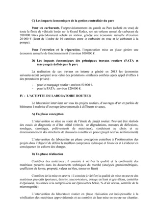 C) Les impacts économiques de la gestion centralisée du parc
Pour les carburants, l’approvisionnement en gazole au Parc (acheté en vrac) de
toute la flotte de véhicule basée sur le Grand Rodez, soit un volume annuel de carburant de
200 000 litres précédemment acheté en station, génère une économie annuelle d’environ
20 000 € (écart de l’ordre de 10 centimes entre le carburant en vrac et le carburant à la
pompe).
Pour l’entretien et la réparation, l’organisation mise en place génère une
économie annuelle de fonctionnement d’environ 100 000 €.
D) Les impacts économiques des principaux travaux routiers (PATA et
marquage) réalisés par le parc
La réalisation de ces travaux en interne a généré en 2013 les économies
suivantes (coût comparé avec celui des prestations similaires confiées après appel d’offres à
des prestataires privés) :
- pour le marquage routier : environ 50 000 €,
- pour le PATA : environ 120 000 €.
IV - L'ACTIVITE DU LABORATOIRE ROUTIER
Le laboratoire intervient sur tous les projets routiers, d’ouvrages d’art et parfois de
bâtiments à maîtrise d’ouvrage départementale à différents niveaux.
A) En phase conception
L’intervention se situe au stade de l’étude du projet routier. Peuvent être réalisés
des essais de diagnostic et d’état initial (relevés de dégradations, mesures de déflexions,
sondages, carottages, prélèvements de matériaux), conduisant au choix et au
dimensionnement des structures de chaussées à mettre en place (projet neuf ou renforcement)
L’intervention du laboratoire en phase conception contribue à l’optimisation des
projets dans l’objectif de définir le meilleur compromis technique et financier et à élaborer en
conséquence les cahiers des charges.
B) En phase réalisation
Contrôles des matériaux : il consiste à vérifier la qualité et la conformité des
matériaux prescrits dans les documents techniques du marché (analyses granulomètriques,
coefficient de forme, propreté, valeur au bleu, teneur en liant)
Contrôles de la mise en œuvre : il consiste à vérifier la qualité de mise en œuvre des
matériaux prescrits (portance, densité, macro-texture, dosage en liant et gravillons, contrôles
d’épaisseur, résistance à la compression sur éprouvettes béton, % d’air occlus, contrôle de la
microrugosité)
L’intervention du laboratoire routier en phase réalisation est indispensable à la
vérification des matériaux approvisionnés et au contrôle de leur mise en œuvre sur chantier.
 