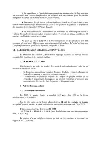 La surveillance et l’exploitation permanente du réseau routier : il faut noter que
les personnels des centres d’exploitation ont effectué 629 interventions pour des raisons
d’urgence, en dehors des horaires normaux, sous astreinte.
Les centres d’exploitation réalisent également des tâches d’entretien du réseau
routier comme le fauchage/ débroussaillage (avec 7 647 journées d’agent) ou la préparation
des chantiers de revêtement (4 089 jours d’agent)
En période hivernale, l’ensemble de ces personnels est mobilisé pour assurer la
viabilité hivernale du réseau routier organisée selon 57 circuits en régie, épaulés par 36
marchés confiés à des entreprises privées.
Au cours de l’hiver 2012/2013, 1 936 interventions ont été effectuées et 8 196
tonnes de sel ainsi que 1 039 tonnes de pouzzolane ont été répandues. Il s’agit d’un hiver que
l’on peut globalement qualifier de rigoureux eu égard à sa durée.
VI – LA DIRECTION DES SERVICES ADMINISTRATIFS
La Direction des Services Administratifs regroupe l’activité du service foncier,
comptabilité, foncières et des marchés publics.
A) LE SERVICE FONCIER
Conformément au projet de service, deux axes de rationalisation des coûts ont pu
être mis en œuvre dès 2013 :
- la diminution des coûts de rédaction des actes d’achats, ventes et échanges par
le développement de la rédaction en interne des actes,
- l’identification de parcelles acquises en surplus de projets routiers ou de
délaissés et engagement du processus de cession permettant d’encaisser une
recette directe, d’éviter des frais de gestion et d’impôts foncier.
1 - Activité foncière amiable
1 -1 Activité foncière réalisée
En 2013, le service foncier a mandaté 345 actes dont 253 en la forme
administrative et 92 notariés.
Sur les 253 actes en la forme administrative, 62 ont été rédigés en interne
auxquels s’ajoutent les deux actes de résiliation de baux emphytéotiques avec l’AACVCL.
L’économie estimée est d’environ : 56 100 €
[62 X 800 € = 49 600 € + 6 500 € (pour la résiliation des baux emphytéotiques
avec l’AACVCL)]
Le nombre d’actes rédigés en interne qui ont pu être mandatés a progressé par
rapport à 2012 (38 actes)
 