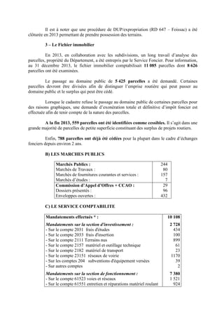 Il est à noter que une procédure de DUP/expropriation (RD 647 – Foissac) a été
clôturée en 2013 permettant de prendre possession des terrains.
3 – Le Fichier immobilier
En 2013, en collaboration avec les subdivisions, un long travail d’analyse des
parcelles, propriété du Département, a été entrepris par le Service Foncier. Pour information,
au 31 décembre 2013, le fichier immobilier comptabilisait 11 085 parcelles dont 8 626
parcelles ont été examinées.
Le passage au domaine public de 5 425 parcelles a été demandé. Certaines
parcelles devront être divisées afin de distinguer l’emprise routière qui peut passer au
domaine public et le surplus qui peut être cédé.
Lorsque le cadastre refuse le passage au domaine public de certaines parcelles pour
des raisons graphiques, une demande d’exonération totale et définitive d’impôt foncier est
effectuée afin de tenir compte de la nature des parcelles.
A la fin 2013, 559 parcelles ont été identifiées comme cessibles. Il s’agit dans une
grande majorité de parcelles de petite superficie constituant des surplus de projets routiers.
Enfin, 788 parcelles ont déjà été cédées pour la plupart dans le cadre d’échanges
fonciers depuis environ 2 ans.
B) LES MARCHES PUBLICS
Marchés Publics :
Marchés de Travaux :
Marchés de fournitures courantes et services :
Marchés d’études :
244
80
157
7
Commission d’Appel d’Offres + CCAO :
Dossiers présentés :
Enveloppes ouvertes :
29
96
432
C) LE SERVICE COMPTABILITE
Mandatements effectués * :
Mandatements sur la section d'investissement :
- Sur le compte 2031 frais d'études
- Sur le compte 2033 frais d'insertion
- Sur le compte 2111 Terrains nus
- Sur le compte 2157 matériel et outillage technique
- Sur le compte 2182 matériel de transport
- Sur le compte 23151 réseaux de voirie
- Sur les comptes 204 subventions d'équipement versées
- Sur autres comptes
Mandatements sur la section de fonctionnement :
- Sur le compte 61523 voies et réseaux
- Sur le compte 61551 entretien et réparations matériel roulant
10 108
2 728
434
100
899
61
23
1170
39
2
7 380
1 521
924
 