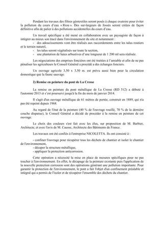 Pendant les travaux des filtres géotextiles seront posés à chaque exutoire pour éviter
la pollution du cours d’eau « Riou ». Des sur-largeurs de fossés seront créées de façon
définitive afin de palier à des pollutions accidentelles du cours d’eau.
Un travail spécifique a été mené en collaboration avec un paysagiste de façon à
intégrer au mieux son tracé dans l'environnement du site et notamment :
- des adoucissements vont être réalisés aux raccordements entre les talus routiers
et le terrain naturel,
- les talus seront végétalisés sur toute la section,
- une plantation de haies arbustives d’une longueur de 1 200 ml sera réalisée.
Les négociations des emprises foncières ont été traitées à l’amiable et afin de ne pas
pénaliser les agriculteurs le Conseil Général a procédé a des échanges fonciers.
Un ouvrage agricole 3,50 x 3,50 m. est prévu aussi bien pour la circulation
domestique que la faune sauvage.
2) Remise en peinture du pont de La Cresse
La remise en peinture du pont métallique de La Cresse (RD 512) a débuté à
l'automne 2013 et s’est poursuivi jusqu'à la fin du mois de janvier 2014.
Il s'agit d'un ouvrage métallique de 61 mètres de portée, construit en 1889, qui n'a
pas été repeint depuis 1968.
Au regard de l'état de la peinture (40 % de l'ouvrage rouillé, 70 % de la dernière
couche disparue), le Conseil Général a décidé de procéder à la remise en peinture de cet
ouvrage.
Le choix des couleurs s'est fait avec les élus, sur proposition de M. Barbier,
Architecte, et avec l'avis de M. Causse, Architecte des Bâtiments de France.
Les travaux ont été confiés à l'entreprise NICOLETTA. Ils ont consisté à :
- confiner l'ouvrage pour récupérer tous les déchets de chantier et isoler le chantier
de l'environnement,
- décaper la structure métallique,
- appliquer la protection anticorrosion.
Cette opération a nécessité la mise en place de mesures spécifiques pour ne pas
toucher à l'environnement. En effet, le décapage de la peinture existante puis l'application de
la nouvelle protection corrosion sont des opérations générant une pollution importante. Pour
garantir la protection de l'environnement, le pont a fait l'objet d'un confinement préalable et
intégral qui a permis de l'isoler et de récupérer l'ensemble des déchets du chantier.
 