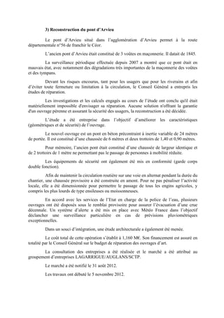 3) Reconstruction du pont d’Arvieu
Le pont d’Arvieu situé dans l’agglomération d’Arvieu permet à la route
départementale n°56 de franchir le Céor.
L’ancien pont d’Arvieu était constitué de 3 voûtes en maçonnerie. Il datait de 1845.
La surveillance périodique effectuée depuis 2007 a montré que ce pont était en
mauvais état, avec notamment des dégradations très importantes de la maçonnerie des voûtes
et des tympans.
Devant les risques encourus, tant pour les usagers que pour les riverains et afin
d’éviter toute fermeture ou limitation à la circulation, le Conseil Général a entrepris les
études de réparation.
Les investigations et les calculs engagés au cours de l’étude ont conclu qu'il était
matériellement impossible d'envisager sa réparation. Aucune solution n'offrant la garantie
d'un ouvrage pérenne et assurant la sécurité des usagers, la reconstruction a été décidée.
L’étude a été entreprise dans l’objectif d’améliorer les caractéristiques
(géométriques et de sécurité) de l’ouvrage.
Le nouvel ouvrage est un pont en béton précontraint à inertie variable de 24 mètres
de portée. Il est constitué d’une chaussée de 6 mètres et deux trottoirs de 1,40 et 0,90 mètres.
Pour mémoire, l’ancien pont était constitué d’une chaussée de largeur identique et
de 2 trottoirs de 1 mètre ne permettant pas le passage de personnes à mobilité réduite.
Les équipements de sécurité ont également été mis en conformité (garde corps
double fonction).
Afin de maintenir la circulation routière sur une voie en alternat pendant la durée du
chantier, une chaussée provisoire a été construite en amont. Pour ne pas pénaliser l’activité
locale, elle a été dimensionnée pour permettre le passage de tous les engins agricoles, y
compris les plus lourds de type ensileuses ou moissonneuses.
En accord avec les services de l’Etat en charge de la police de l’eau, plusieurs
ouvrages ont été disposés sous le remblai provisoire pour assurer l’évacuation d’une crue
décennale. Un système d’alerte a été mis en place avec Météo France dans l’objectif
déclancher une surveillance particulière en cas de prévisions pluviométriques
exceptionnelles.
Dans un souci d’intégration, une étude architecturale a également été menée.
Le coût total de cette opération s’établit à 1,160 M€. Son financement est assuré en
totalité par le Conseil Général sur le budget de réparation des ouvrages d’art.
La consultation des entreprises a été réalisée et le marché a été attribué au
groupement d’entreprises LAGARRIGUE/AUGLANS/SCTP.
Le marché a été notifié le 31 août 2012.
Les travaux ont débuté le 5 novembre 2012.
 