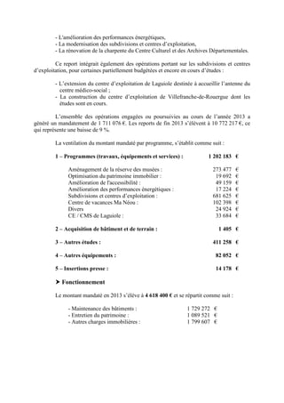 - L'amélioration des performances énergétiques,
- La modernisation des subdivisions et centres d’exploitation,
- La rénovation de la charpente du Centre Culturel et des Archives Départementales.
Ce report intégrait également des opérations portant sur les subdivisions et centres
d’exploitation, pour certaines partiellement budgétées et encore en cours d’études :
- L’extension du centre d’exploitation de Laguiole destinée à accueillir l’antenne du
centre médico-social ;
- La construction du centre d’exploitation de Villefranche-de-Rouergue dont les
études sont en cours.
L’ensemble des opérations engagées ou poursuivies au cours de l’année 2013 a
généré un mandatement de 1 711 076 €. Les reports de fin 2013 s’élèvent à 10 772 217 €, ce
qui représente une baisse de 9 %.
La ventilation du montant mandaté par programme, s’établit comme suit :
1 – Programmes (travaux, équipements et services) : 1 202 183 €
Aménagement de la réserve des musées : 273 477 €
Optimisation du patrimoine immobilier : 19 692 €
Amélioration de l'accessibilité : 49 159 €
Amélioration des performances énergétiques : 17 224 €
Subdivisions et centres d’exploitation : 681 625 €
Centre de vacances Ma Néou : 102 398 €
Divers 24 924 €
CE / CMS de Laguiole : 33 684 €
2 – Acquisition de bâtiment et de terrain : 1 405 €
3 – Autres études : 411 258 €
4 – Autres équipements : 82 052 €
5 – Insertions presse : 14 178 €
Fonctionnement
Le montant mandaté en 2013 s’élève à 4 618 400 € et se répartit comme suit :
- Maintenance des bâtiments : 1 729 272 €
- Entretien du patrimoine : 1 089 521 €
- Autres charges immobilières : 1 799 607 €
 