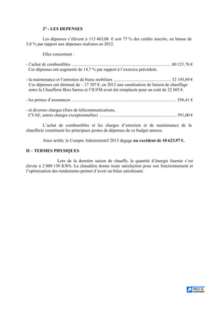 2° - LES DEPENSES
Les dépenses s’élèvent à 113 463,06 € soit 77 % des crédits inscrits, en baisse de
5,8 % par rapport aux dépenses réalisées en 2012.
Elles concernent :
- l’achat de combustibles .......................................................................................... 80 121,76 €
Ces dépenses ont augmenté de 14,7 % par rapport à l’exercice précédent.
- la maintenance et l’entretien de biens mobiliers .................................................... 32 193,89 €
Ces dépenses ont diminué de – 17 307 €, en 2012 une canalisation de liaison de chauffage
entre la Chaufferie Bois Sarrus et l’IUFM avait été remplacée pour un coût de 22 605 €.
- les primes d’assurances ............................................................................................... 556,41 €
- et diverses charges (frais de télécommunications,
CVAE, autres charges exceptionnelles) ...................................................................... 591,00 €
L’achat de combustibles et les charges d’entretien et de maintenance de la
chaufferie constituent les principaux postes de dépenses de ce budget annexe.
Ainsi arrêté, le Compte Administratif 2013 dégage un excédent de 10 623,97 €.
II – TERMES PHYSIQUES
Lors de la dernière saison de chauffe, la quantité d’énergie fournie s’est
élevée à 2 000 150 KWh. La chaudière donne toute satisfaction pour son fonctionnement et
l’optimisation des rendements permet d’avoir un bilan satisfaisant.
 