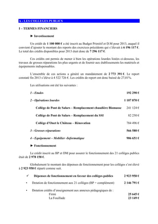 A - LES COLLEGES PUBLICS
I – TERMES FINANCIERS
► Investissement
Un crédit de 1 100 000 € a été inscrit au Budget Primitif et D.M pour 2013, auquel il
convient d’ajouter le montant des reports des exercices précédents qui s’élevait à 6 196 117 €.
Le total des crédits disponibles pour 2013 était donc de 7 296 117 €.
Ces crédits ont permis de mener à bien les opérations lourdes listées ci-dessous, les
travaux de grosses réparations les plus urgents et de fournir aux établissements les matériels et
équipements indispensables.
L’ensemble de ces actions a généré un mandatement de 2 773 391 €. Le report
constaté fin 2013 s’élève à 4 522 726 €. Les crédits de report ont donc baissé de 27,01%.
Les utilisations ont été les suivantes :
1 - Etudes 192 290 €
2 - Opérations lourdes 1 107 870 €
Collège de Pont de Salars – Remplacement chaudière Biomasse 241 124 €
Collège de Pont de Salars – Remplacement du SSI 82 250 €
Collège d’Onet le Château – Rénovation 784 496 €
3 - Grosses réparations 566 580 €
4 - Equipement – Mobilier -Informatique 906 651 €
► Fonctionnement
Le crédit inscrit au BP et DM pour assurer le fonctionnement des 21 collèges publics
était de 2 978 158 €.
Globalement le montant des dépenses de fonctionnement pour les collèges s’est élevé
à 2 923 958 € réparti comme suit.
Dépenses de fonctionnement en faveur des collèges publics 2 923 958 €
• Dotation de fonctionnement aux 21 collèges (BP + complément) 2 146 791 €
• Dotation crédits d’enseignement aux annexes pédagogiques de :
Firmi 25 645 €
La Fouillade 23 149 €
 