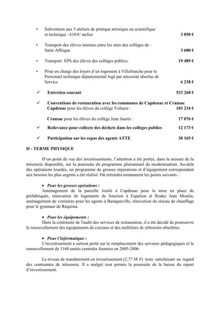 • Subvention aux 5 ateliers de pratique artistique ou scientifique
et technique : 610 €/ atelier 3 050 €
• Transport des élèves internes entre les sites des collèges de :
Saint Affrique 3 680 €
• Transport EPS des élèves des collèges publics: 19 489 €
• Prise en charge des loyers d’un logement à Villefranche pour le
Personnel technique départemental logé par nécessité absolue de
Service 6 238 €
Entretien courant 533 268 €
Conventions de restauration avec les communes de Capdenac et Cransac
Capdenac pour les élèves du collège Voltaire : 103 234 €
Cransac pour les élèves du collège Jean Jaurès : 17 076 €
Redevance pour collecte des déchets dans les collèges publics 12 173 €
Participation sur les repas des agents ATTE 30 165 €
II - TERME PHYSIQUE
D’un point de vue des investissements, l’attention a été portée, dans la mesure de la
trésorerie disponible, sur la poursuite du programme pluriannuel de modernisation. Au-delà
des opérations lourdes, un programme de grosses réparations et d’équipement correspondant
aux besoins les plus urgents a été réalisé. On retiendra notamment les points suivants :
• Pour les grosses opérations :
Aménagement de la parcelle Joulié à Capdenac pour la mise en place de
préfabriqués, rénovation de logements de fonction à Espalion et Rodez Jean Moulin,
aménagement de vestiaires pour les agents à Baraqueville, rénovation du réseau de chauffage
pour le gymnase de Réquista.
• Pour les équipements :
Dans la continuité de l'audit des services de restauration, il a été décidé de poursuivre
le renouvellement des équipements de cuisines et des mobiliers de réfectoire obsolètes.
• Pour l’informatique :
L'investissement a surtout porté sur le remplacement des serveurs pédagogiques et le
renouvellement de 1160 unités centrales fournies en 2005-2006.
Le niveau de mandatement en investissement (2,77 M €) reste satisfaisant au regard
des contraintes de trésorerie. Il a malgré tout permis la poursuite de la baisse du report
d’investissement.
 