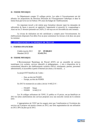 II - TERME PHYSIQUE
Le Département compte 22 collèges privés. Les aides à l’investissement ont été
allouées sur propositions du Directeur Diocésain de l’Enseignement Catholique et dans la
limite fixée par la loi (ex loi Falloux 10% maxi du budget de l’établissement).
Un important travail a été réalisé pour formaliser (dossier type) les demandes de
subvention de façon à pouvoir en apprécier l’opportunité et proscrire le « saupoudrage ».
Ainsi sur les 21 dossiers présentés au CAEN, 21 ont reçu un avis favorable de cette instance.
Le niveau de réalisation est très satisfaisant y compris pour l’investissement, les
établissements disposant d’un délai d’un an pour commencer les travaux et de deux ans pour
les terminer.
C - ENVIRONNEMENT NUMERIQUE DE TRAVAIL
I – TERMES FINANCIERS
Crédits inscrits 2013 BP: 89 000,00 €
Mandaté 20123 52 653,79 €
II - TERME PHYSIQUE
L’Environnement Numérique de Travail (ENT) est un ensemble de services
numériques (vie scolaire, services éducatifs et pédagogiques,…) mis à disposition de la
communauté éducative des établissements scolaires (élèves, enseignants, parents, personnel
administratif), et accessibles à partir d’Internet (en classe, à la maison,…).
Le projet ENT bénéficie de 2 aides :
- Etat, au titre du FNADT,
- Europe, au titre du FEDER
En 2013 le montant de ces aides a été de 14 602,21 € :
- FNADT Néant
- FEDER 14 602,21 €
Les 36 collèges utilisateurs de l’ENT, 21 publics et 15 privés, ont pu bénéficier en
2013 de nettes améliorations des services proposés avec une nouvelle version de la solution
ENT.
L’appropriation de l’ENT par les usagers ainsi que l’amélioration et l’évolution des
services qu’il propose ont permis comme en 2012, une forte augmentation de son utilisation
en 2013, 60% de plus qu’en 2012.
 
