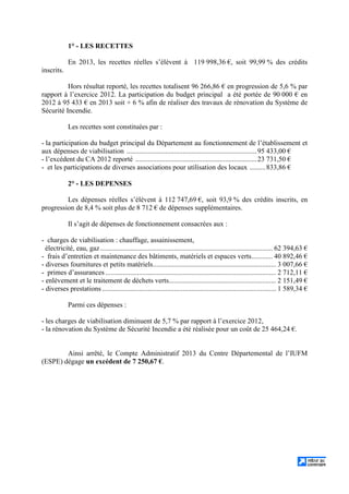 1° - LES RECETTES
En 2013, les recettes réelles s’élèvent à 119 998,36 €, soit 99,99 % des crédits
inscrits.
Hors résultat reporté, les recettes totalisent 96 266,86 € en progression de 5,6 % par
rapport à l’exercice 2012. La participation du budget principal a été portée de 90 000 € en
2012 à 95 433 € en 2013 soit + 6 % afin de réaliser des travaux de rénovation du Système de
Sécurité Incendie.
Les recettes sont constituées par :
- la participation du budget principal du Département au fonctionnement de l’établissement et
aux dépenses de viabilisation ..........................................................................95 433,00 €
- l’excédent du CA 2012 reporté .....................................................................23 731,50 €
- et les participations de diverses associations pour utilisation des locaux .........833,86 €
2° - LES DEPENSES
Les dépenses réelles s’élèvent à 112 747,69 €, soit 93,9 % des crédits inscrits, en
progression de 8,4 % soit plus de 8 712 € de dépenses supplémentaires.
Il s’agit de dépenses de fonctionnement consacrées aux :
- charges de viabilisation : chauffage, assainissement,
électricité, eau, gaz.................................................................................................. 62 394,63 €
- frais d’entretien et maintenance des bâtiments, matériels et espaces verts............ 40 892,46 €
- diverses fournitures et petits matériels...................................................................... 3 007,66 €
- primes d’assurances ................................................................................................. 2 712,11 €
- enlèvement et le traitement de déchets verts............................................................. 2 151,49 €
- diverses prestations ................................................................................................... 1 589,34 €
Parmi ces dépenses :
- les charges de viabilisation diminuent de 5,7 % par rapport à l’exercice 2012,
- la rénovation du Système de Sécurité Incendie a été réalisée pour un coût de 25 464,24 €.
Ainsi arrêté, le Compte Administratif 2013 du Centre Départemental de l’IUFM
(ESPE) dégage un excédent de 7 250,67 €.
 
