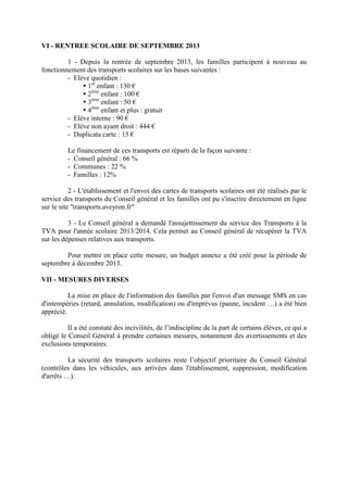 VI - RENTREE SCOLAIRE DE SEPTEMBRE 2013
1 - Depuis la rentrée de septembre 2013, les familles participent à nouveau au
fonctionnement des transports scolaires sur les bases suivantes :
- Elève quotidien :
1er
enfant : 130 €
2ème
enfant : 100 €
3ème
enfant : 50 €
4ème
enfant et plus : gratuit
- Elève interne : 90 €
- Elève non ayant droit : 444 €
- Duplicata carte : 15 €
Le financement de ces transports est réparti de la façon suivante :
- Conseil général : 66 %
- Communes : 22 %
- Familles : 12%
2 - L'établissement et l'envoi des cartes de transports scolaires ont été réalisés par le
service des transports du Conseil général et les familles ont pu s'inscrire directement en ligne
sur le site transports.aveyron.fr
3 - Le Conseil général a demandé l'assujettissement du service des Transports à la
TVA pour l'année scolaire 2013/2014. Cela permet au Conseil général de récupérer la TVA
sur les dépenses relatives aux transports.
Pour mettre en place cette mesure, un budget annexe a été créé pour la période de
septembre à décembre 2013.
VII - MESURES DIVERSES
La mise en place de l'information des familles par l'envoi d'un message SMS en cas
d'intempéries (retard, annulation, modification) ou d'imprévus (panne, incident …) a été bien
apprécié.
Il a été constaté des incivilités, de l’indiscipline de la part de certains élèves, ce qui a
obligé le Conseil Général à prendre certaines mesures, notamment des avertissements et des
exclusions temporaires.
La sécurité des transports scolaires reste l’objectif prioritaire du Conseil Général
(contrôles dans les véhicules, aux arrivées dans l'établissement, suppression, modification
d'arrêts …).
 