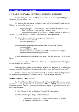 – TRANSPORTS INTERURBAINS
I - NOUVEAU SCHEMA DES TRANSPORTS DES LIGNES REGULIERES
Le plan transports établi en 2003 pour une durée de 10 ans, comptant 54 lignes, a
fonctionné jusqu'au 31 août 2013.
Un nouveau plan transports a été mis en place le 1er
septembre 2013 sur la base de
21 lignes sur le territoire, réparties en :
- 4 lignes principales (2 allers le matin, 1 aller/retour à midi, 2 retours le soir)
- 14 lignes secondaires (1 aller le matin, 1 retour le soir)
- 3 lignes complémentaires (1 aller/retour 2 jours par semaine en période de
vacances. Les jours scolaires, ces lignes fonctionnent aux horaires scolaires).
Ce schéma répond aux attentes des usagers sur deux points :
- les trajets domicile/travail
- une tarification unique
Cette tarification unique s'applique quelque soit le trajet et est la suivante :
- ticket unitaire à 3 €
- carnet de 10 tickets à 20 €
- ticket solidarité à 0,50 € (bénéficiaire du RSA et demandeurs d'emploi)
- abonnement mensuel à 60 € (trajets illimités).
L'achat des titres de transports s'effectue auprès des entreprises qui exécutent ces
lignes.
Au niveau du service des Transports, il a été créé une régie de recettes afin de gérer
la vente des titres aux entreprises.
Des autocollants ont été mis en place sur les véhicules pour rappeler la tarification
unique et l'ensemble des dépliants horaires sont disponibles sur le site transports.aveyron.fr
Sur les 3 premiers mois de fonctionnement de ce nouveau schéma, la fréquentation
est légèrement supérieure à celle des 3 mois sur 2012 (10 500 voyages enregistrés).
II - TRANSPORT A LA DEMANDE
Le Conseil Général délègue le Transport à la Demande (T.A.D.), par convention
spécifique, à des groupements intercommunaux (SIVU, SIVOM, Communautés de
communes) appelés Autorités Organisatrices de Second Rang (AO2) qui contractualisent avec
des exploitants locaux.
Il s’agit d’un service mis en place pour l’ensemble de la population.
Les bilans effectués pour chaque AO2 montrent que :
- 239 communes réparties en 32 zones sont desservies par ce système,
- 20 184 usagers empruntent ces services,
 