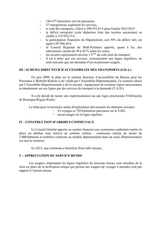 - 184 677 kilomètres ont été parcourus,
- 37 transporteurs exploitent les services,
- le coût des transports s’élève à 390 475,81 € pour l'année 2012/2013
- le déficit enregistré (coût déduction faite des recettes encaissées) se
chiffre à 319 954,73 €,
- la participation financière du Département, soit 30% du déficit réel, est
égale à 95 986,44 €,
- le Conseil Régional de Midi-Pyrénées apporte, quant à lui, des
subventions variant de 30 à 45 % selon les zones,
- les recettes représentent environ 1/5ème
du coût total du transport,
- il est à noter que ces services, contrairement aux lignes régulières, ne
sont exécutés que sur demande d’un ou plusieurs usagers.
III - SCHEMA DIRECTEUR D’ACCESSIBILITE DES TRANSPORTS (S.D.A.)
En juin 2009, le plan sur le schéma directeur d’accessibilité du Réseau pour les
Personnes à Mobilité Réduite a été validé par l’Assemblée Départementale. Le scénario choisi
par l’Assemblée Départementale a été le suivant : équipement de certaines lignes structurantes
et rabattement sur ces lignes par des services de transport à la demande (T.A.D.).
Il a été décidé de mener une expérimentation sur une ligne structurante Villefranche
de Rouergue/Rignac/Rodez.
Le bilan pour la troisième année d'exploitation fait ressortir les éléments suivants:
43 voyages et 720 kilomètres parcourus sur le TAD,
aucun usager sur la ligne régulière.
IV - CONSTRUCTION D'ABRIBUS COMMUNAUX
Le Conseil Général apporte un soutien financier aux communes souhaitant mettre en
place un abribus sous réserve de certains critères : communes rurales de moins de
2 000 habitants et mobilier conforme au modèle départemental dans un souci d'harmonisation
sur tout le territoire.
En 2013, une commune a bénéficié d'une telle mesure.
V - APPRECIATION DU SERVICE RENDU
Les usagers, empruntant les lignes régulières du nouveau réseau, sont satisfaits de la
mise en place de la tarification unique qui permet aux usagers de voyager à moindre coût par
rapport à l’ancien réseau.
 