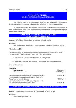 SYNDICATS MIXTES fiche n° 65
SYNDICATS MIXTES
DONT LE CONSEIL GENERAL EST MEMBRE
Le Syndicat Mixte est un établissement public qui peut associer des Communes ou
des Groupements de Communes, le Département, la Région, les Chambres Consulaires.
Il est créé à l’initiative des membres le constituant, sur délibérations concordantes et
après autorisation du Préfet. C’est une structure juridique souvent destinée à porter un projet
d’équipement structurant.
SYNDICAT MIXTE CENTRE JEAN-HENRI FABRE
DE SAINT-LEONS EN LEVEZOU
Membre : SIVOM des Monts et Lacs du Lévezou – Conseil Général
Missions :
Etude, aménagement et gestion du Centre Jean-Henri Fabre pour l’étude des insectes.
Réalisations en 2013 :
- Réaménagement d’un espace scénographique portant sur les insectes sociaux – phase 2
- Achèvement de l’opération Espace Jean-Henri Fabre consistant en :
- la réhabilitation d’une maison d’habitation en hébergement,
- la réalisation d’une salle polyvalente et d’un espace d’information touristique.
Eléments financiers :
Budget 2013 :
- Investissement : 733 639,82 €
- Fonctionnement : 1 175 777,65 €
- Subvention de fonctionnement du Conseil général 2013 : 128 250,00 €
- Compensation pour délégation de service public 2013
financée par le Conseil général : 450 000,00 €
- Subvention d’investissement du Conseil général pour
la scénographie « insectes sociaux » 2013 : 108 000,00 €
SYNDICAT MIXTE DEPARTEMENT BASSIN ET SA VALLEE DU LOT
Membres : Département, Communauté de Communes de la Vallée du Lot
Missions :
Remise en navigabilité du Lot
 